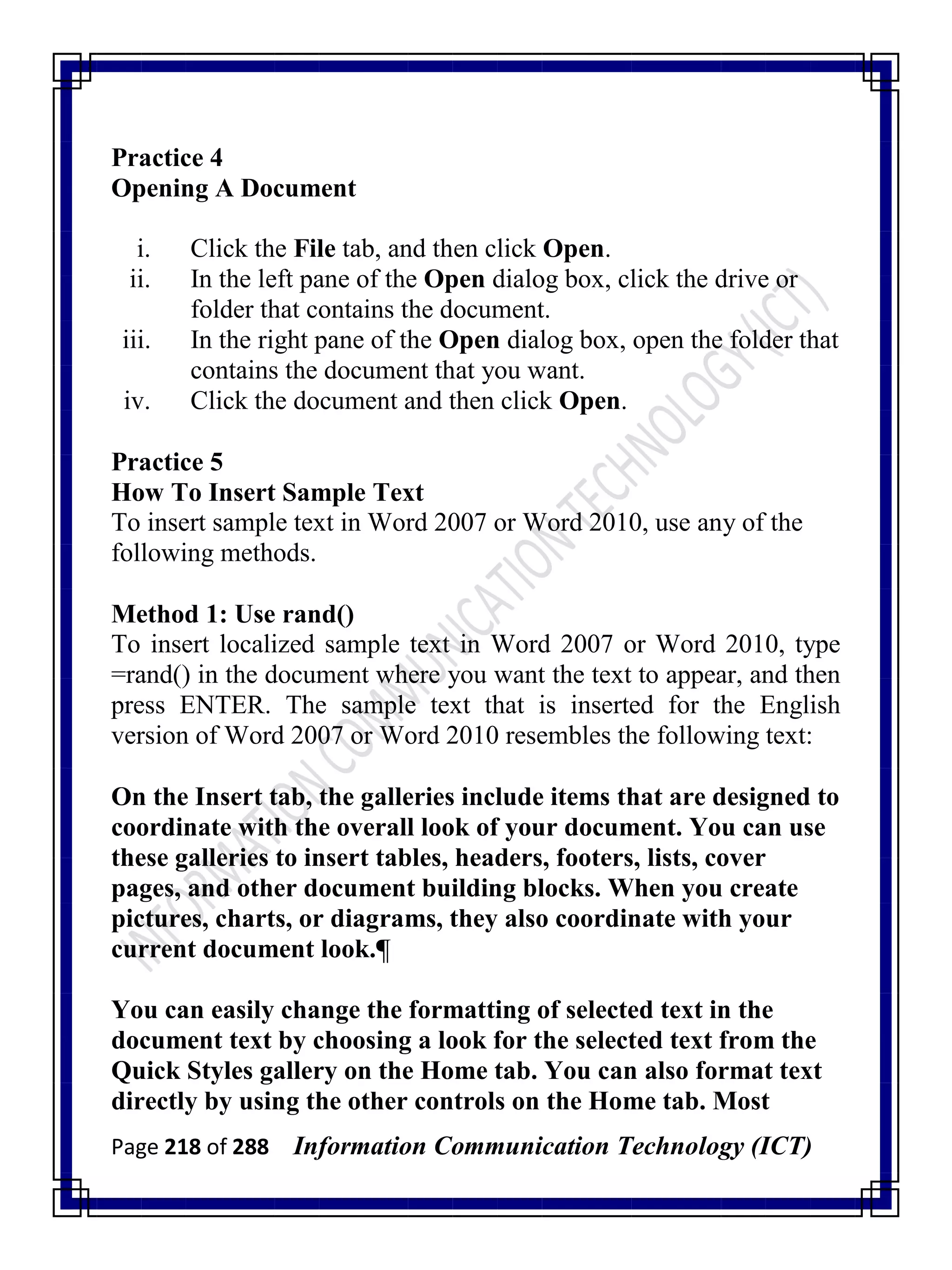 Page 218 of 288 Information Communication Technology (ICT)
Practice 4
Opening A Document
i. Click the File tab, and then click Open.
ii. In the left pane of the Open dialog box, click the drive or
folder that contains the document.
iii. In the right pane of the Open dialog box, open the folder that
contains the document that you want.
iv. Click the document and then click Open.
Practice 5
How To Insert Sample Text
To insert sample text in Word 2007 or Word 2010, use any of the
following methods.
Method 1: Use rand()
To insert localized sample text in Word 2007 or Word 2010, type
=rand() in the document where you want the text to appear, and then
press ENTER. The sample text that is inserted for the English
version of Word 2007 or Word 2010 resembles the following text:
On the Insert tab, the galleries include items that are designed to
coordinate with the overall look of your document. You can use
these galleries to insert tables, headers, footers, lists, cover
pages, and other document building blocks. When you create
pictures, charts, or diagrams, they also coordinate with your
current document look.¶
You can easily change the formatting of selected text in the
document text by choosing a look for the selected text from the
Quick Styles gallery on the Home tab. You can also format text
directly by using the other controls on the Home tab. Most
 