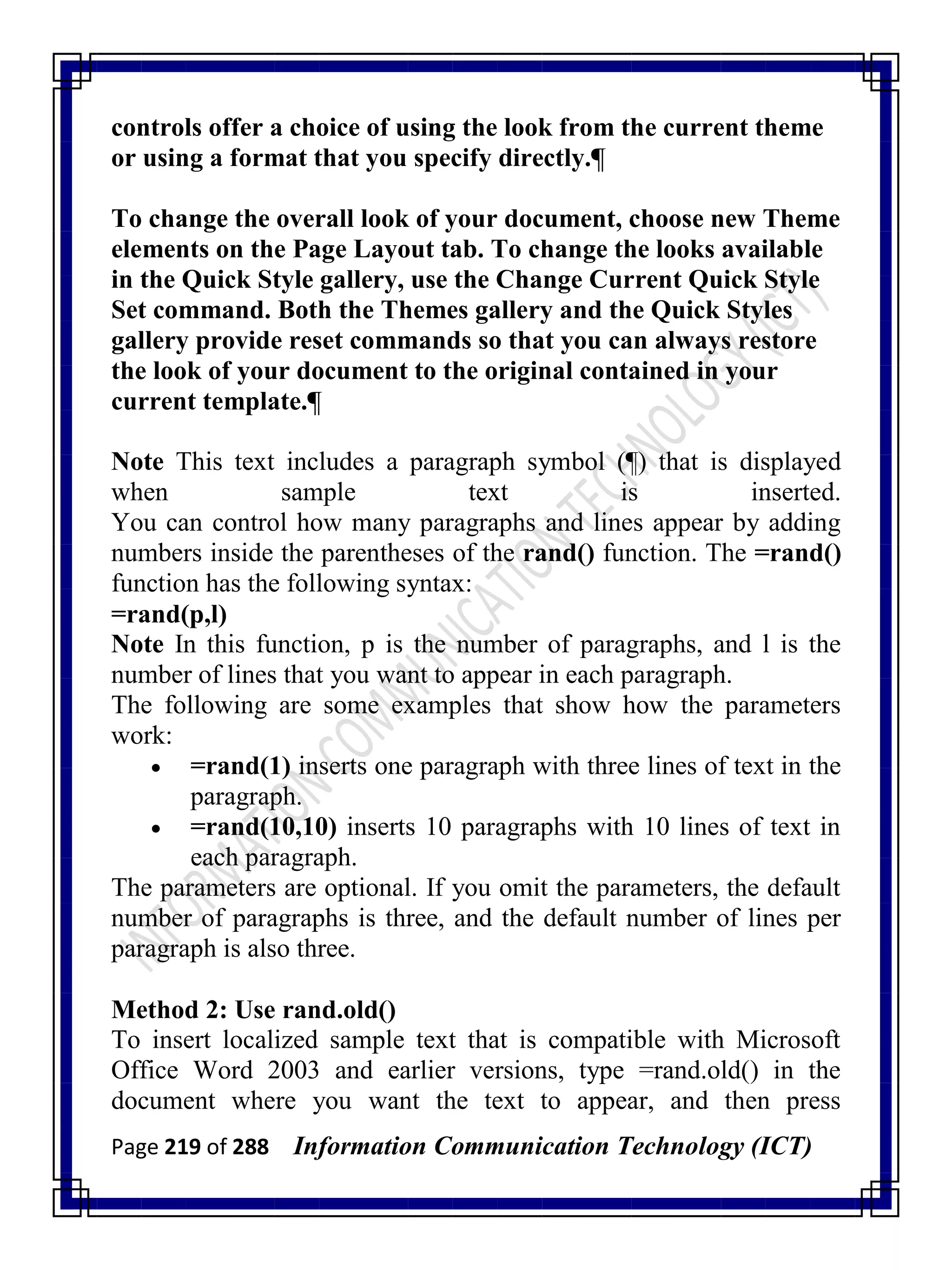 Page 219 of 288 Information Communication Technology (ICT)
controls offer a choice of using the look from the current theme
or using a format that you specify directly.¶
To change the overall look of your document, choose new Theme
elements on the Page Layout tab. To change the looks available
in the Quick Style gallery, use the Change Current Quick Style
Set command. Both the Themes gallery and the Quick Styles
gallery provide reset commands so that you can always restore
the look of your document to the original contained in your
current template.¶
Note This text includes a paragraph symbol (¶) that is displayed
when sample text is inserted.
You can control how many paragraphs and lines appear by adding
numbers inside the parentheses of the rand() function. The =rand()
function has the following syntax:
=rand(p,l)
Note In this function, p is the number of paragraphs, and l is the
number of lines that you want to appear in each paragraph.
The following are some examples that show how the parameters
work:
 =rand(1) inserts one paragraph with three lines of text in the
paragraph.
 =rand(10,10) inserts 10 paragraphs with 10 lines of text in
each paragraph.
The parameters are optional. If you omit the parameters, the default
number of paragraphs is three, and the default number of lines per
paragraph is also three.
Method 2: Use rand.old()
To insert localized sample text that is compatible with Microsoft
Office Word 2003 and earlier versions, type =rand.old() in the
document where you want the text to appear, and then press
 