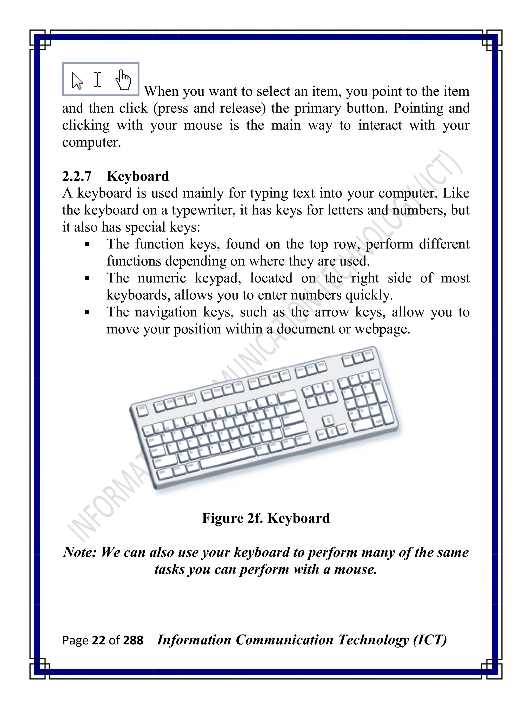 Page 22 of 288 Information Communication Technology (ICT)
When you want to select an item, you point to the item
and then click (press and release) the primary button. Pointing and
clicking with your mouse is the main way to interact with your
computer.
2.2.7 Keyboard
A keyboard is used mainly for typing text into your computer. Like
the keyboard on a typewriter, it has keys for letters and numbers, but
it also has special keys:
 The function keys, found on the top row, perform different
functions depending on where they are used.
 The numeric keypad, located on the right side of most
keyboards, allows you to enter numbers quickly.
 The navigation keys, such as the arrow keys, allow you to
move your position within a document or webpage.
Figure 2f. Keyboard
Note: We can also use your keyboard to perform many of the same
tasks you can perform with a mouse.
 