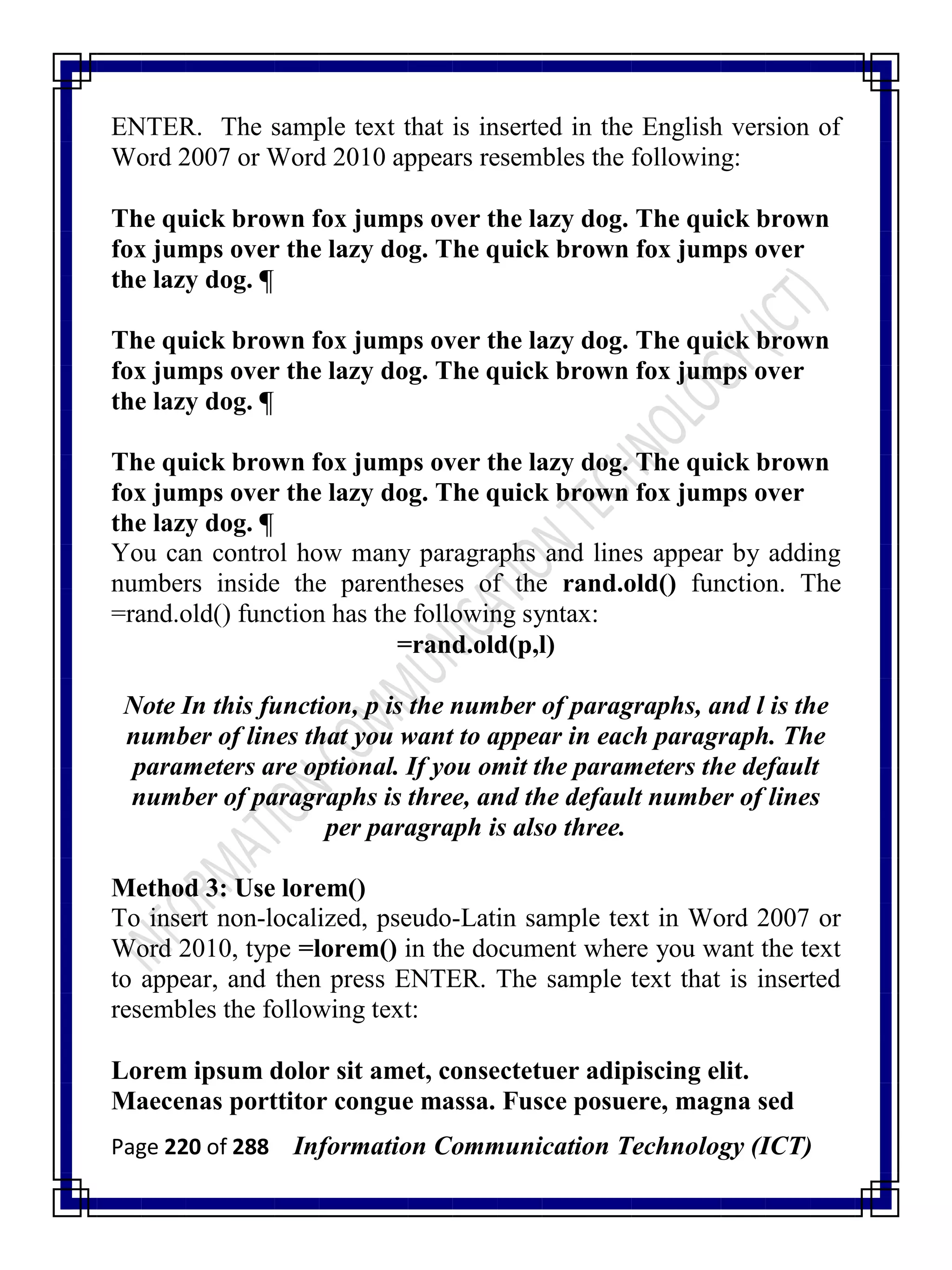 Page 220 of 288 Information Communication Technology (ICT)
ENTER. The sample text that is inserted in the English version of
Word 2007 or Word 2010 appears resembles the following:
The quick brown fox jumps over the lazy dog. The quick brown
fox jumps over the lazy dog. The quick brown fox jumps over
the lazy dog. ¶
The quick brown fox jumps over the lazy dog. The quick brown
fox jumps over the lazy dog. The quick brown fox jumps over
the lazy dog. ¶
The quick brown fox jumps over the lazy dog. The quick brown
fox jumps over the lazy dog. The quick brown fox jumps over
the lazy dog. ¶
You can control how many paragraphs and lines appear by adding
numbers inside the parentheses of the rand.old() function. The
=rand.old() function has the following syntax:
=rand.old(p,l)
Note In this function, p is the number of paragraphs, and l is the
number of lines that you want to appear in each paragraph. The
parameters are optional. If you omit the parameters the default
number of paragraphs is three, and the default number of lines
per paragraph is also three.
Method 3: Use lorem()
To insert non-localized, pseudo-Latin sample text in Word 2007 or
Word 2010, type =lorem() in the document where you want the text
to appear, and then press ENTER. The sample text that is inserted
resembles the following text:
Lorem ipsum dolor sit amet, consectetuer adipiscing elit.
Maecenas porttitor congue massa. Fusce posuere, magna sed
 