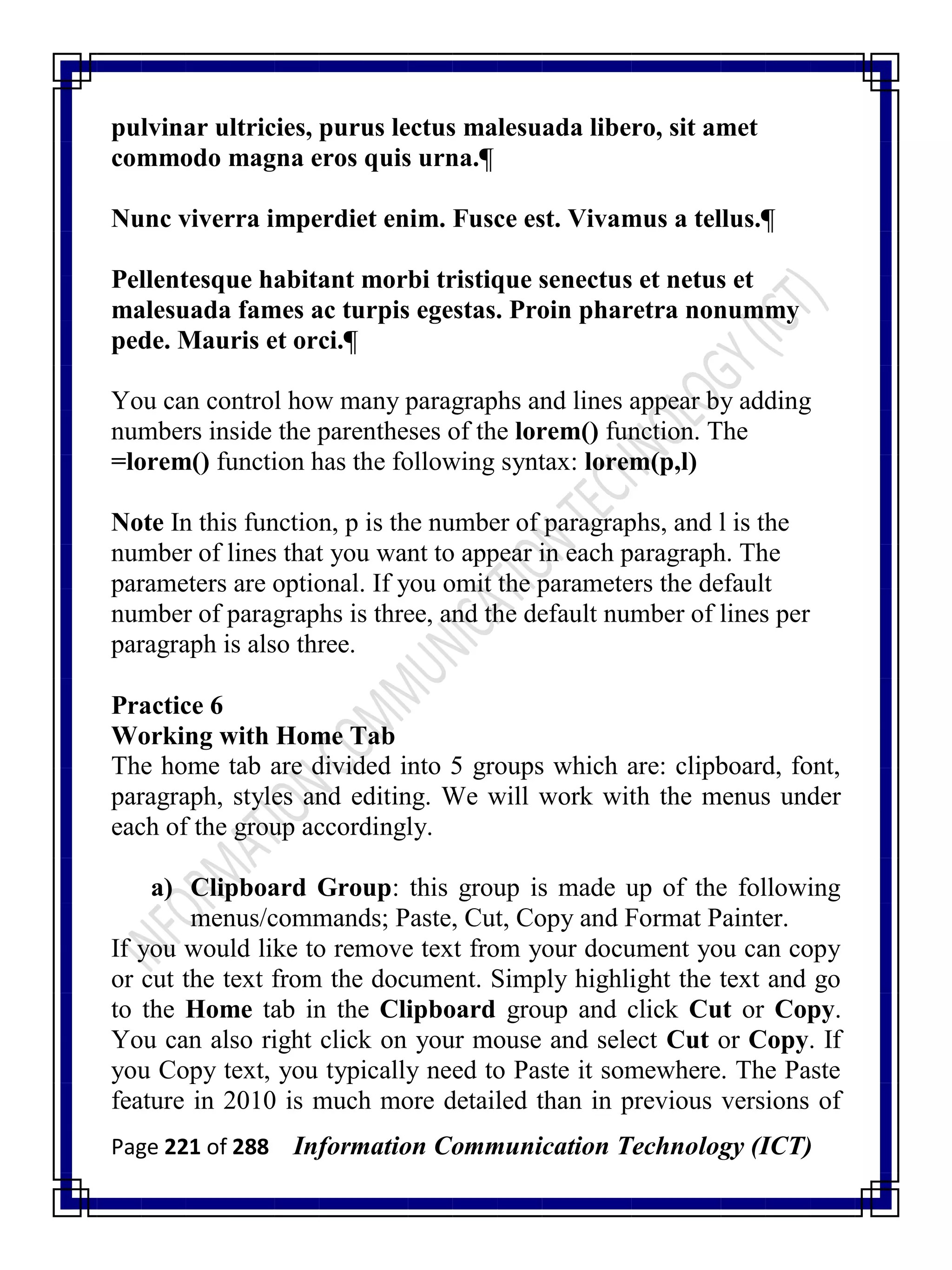 Page 221 of 288 Information Communication Technology (ICT)
pulvinar ultricies, purus lectus malesuada libero, sit amet
commodo magna eros quis urna.¶
Nunc viverra imperdiet enim. Fusce est. Vivamus a tellus.¶
Pellentesque habitant morbi tristique senectus et netus et
malesuada fames ac turpis egestas. Proin pharetra nonummy
pede. Mauris et orci.¶
You can control how many paragraphs and lines appear by adding
numbers inside the parentheses of the lorem() function. The
=lorem() function has the following syntax: lorem(p,l)
Note In this function, p is the number of paragraphs, and l is the
number of lines that you want to appear in each paragraph. The
parameters are optional. If you omit the parameters the default
number of paragraphs is three, and the default number of lines per
paragraph is also three.
Practice 6
Working with Home Tab
The home tab are divided into 5 groups which are: clipboard, font,
paragraph, styles and editing. We will work with the menus under
each of the group accordingly.
a) Clipboard Group: this group is made up of the following
menus/commands; Paste, Cut, Copy and Format Painter.
If you would like to remove text from your document you can copy
or cut the text from the document. Simply highlight the text and go
to the Home tab in the Clipboard group and click Cut or Copy.
You can also right click on your mouse and select Cut or Copy. If
you Copy text, you typically need to Paste it somewhere. The Paste
feature in 2010 is much more detailed than in previous versions of
 