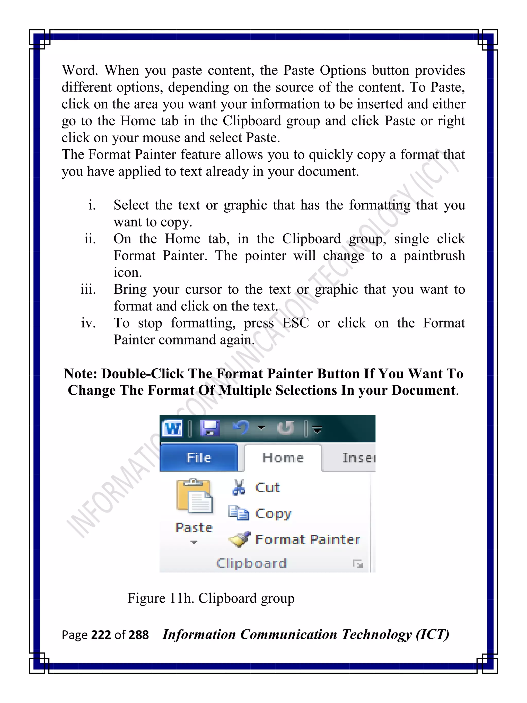 Page 222 of 288 Information Communication Technology (ICT)
Word. When you paste content, the Paste Options button provides
different options, depending on the source of the content. To Paste,
click on the area you want your information to be inserted and either
go to the Home tab in the Clipboard group and click Paste or right
click on your mouse and select Paste.
The Format Painter feature allows you to quickly copy a format that
you have applied to text already in your document.
i. Select the text or graphic that has the formatting that you
want to copy.
ii. On the Home tab, in the Clipboard group, single click
Format Painter. The pointer will change to a paintbrush
icon.
iii. Bring your cursor to the text or graphic that you want to
format and click on the text.
iv. To stop formatting, press ESC or click on the Format
Painter command again.
Note: Double-Click The Format Painter Button If You Want To
Change The Format Of Multiple Selections In your Document.
Figure 11h. Clipboard group
 