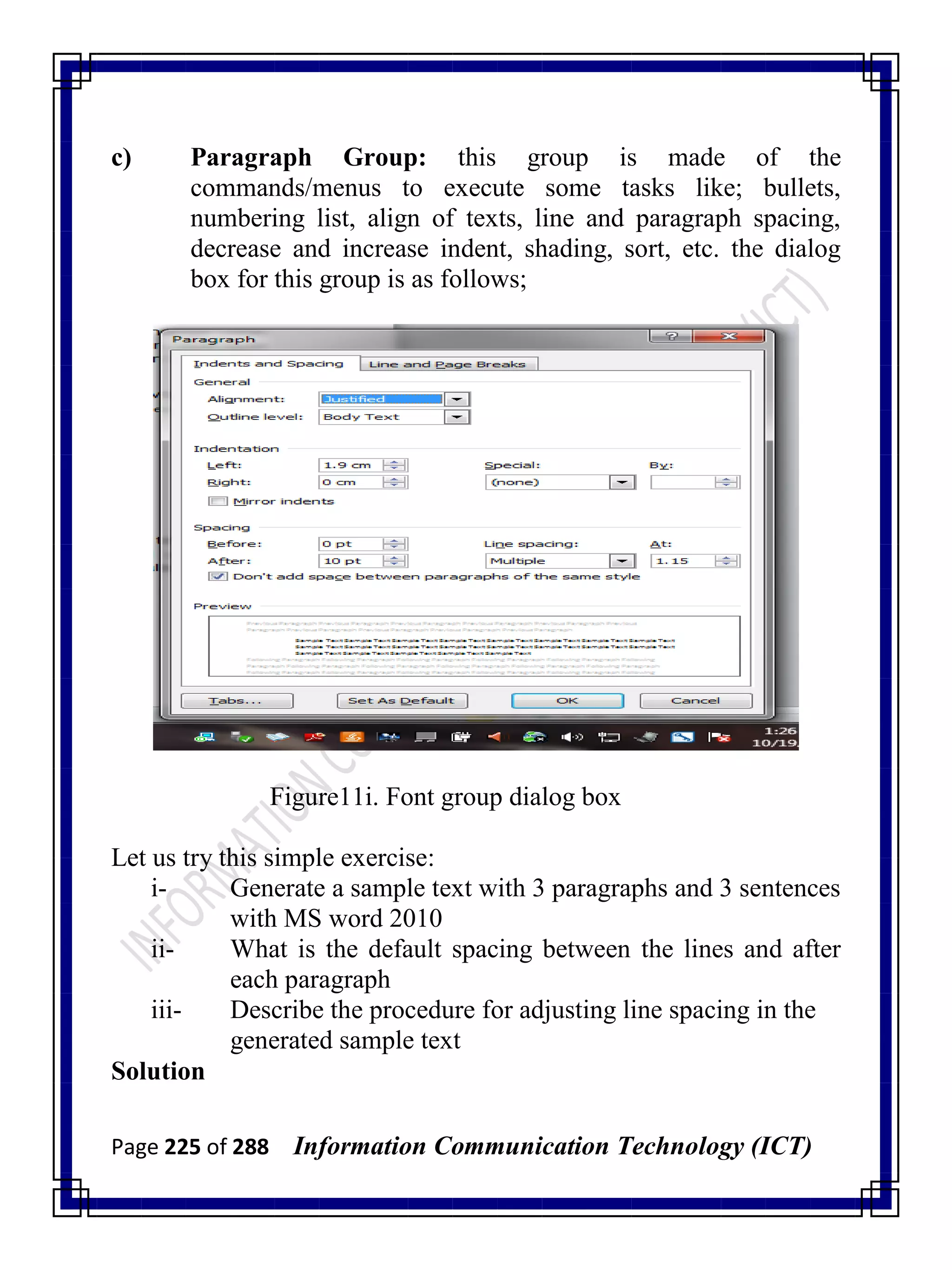 Page 225 of 288 Information Communication Technology (ICT)
c) Paragraph Group: this group is made of the
commands/menus to execute some tasks like; bullets,
numbering list, align of texts, line and paragraph spacing,
decrease and increase indent, shading, sort, etc. the dialog
box for this group is as follows;
Figure11i. Font group dialog box
Let us try this simple exercise:
i- Generate a sample text with 3 paragraphs and 3 sentences
with MS word 2010
ii- What is the default spacing between the lines and after
each paragraph
iii- Describe the procedure for adjusting line spacing in the
generated sample text
Solution
 