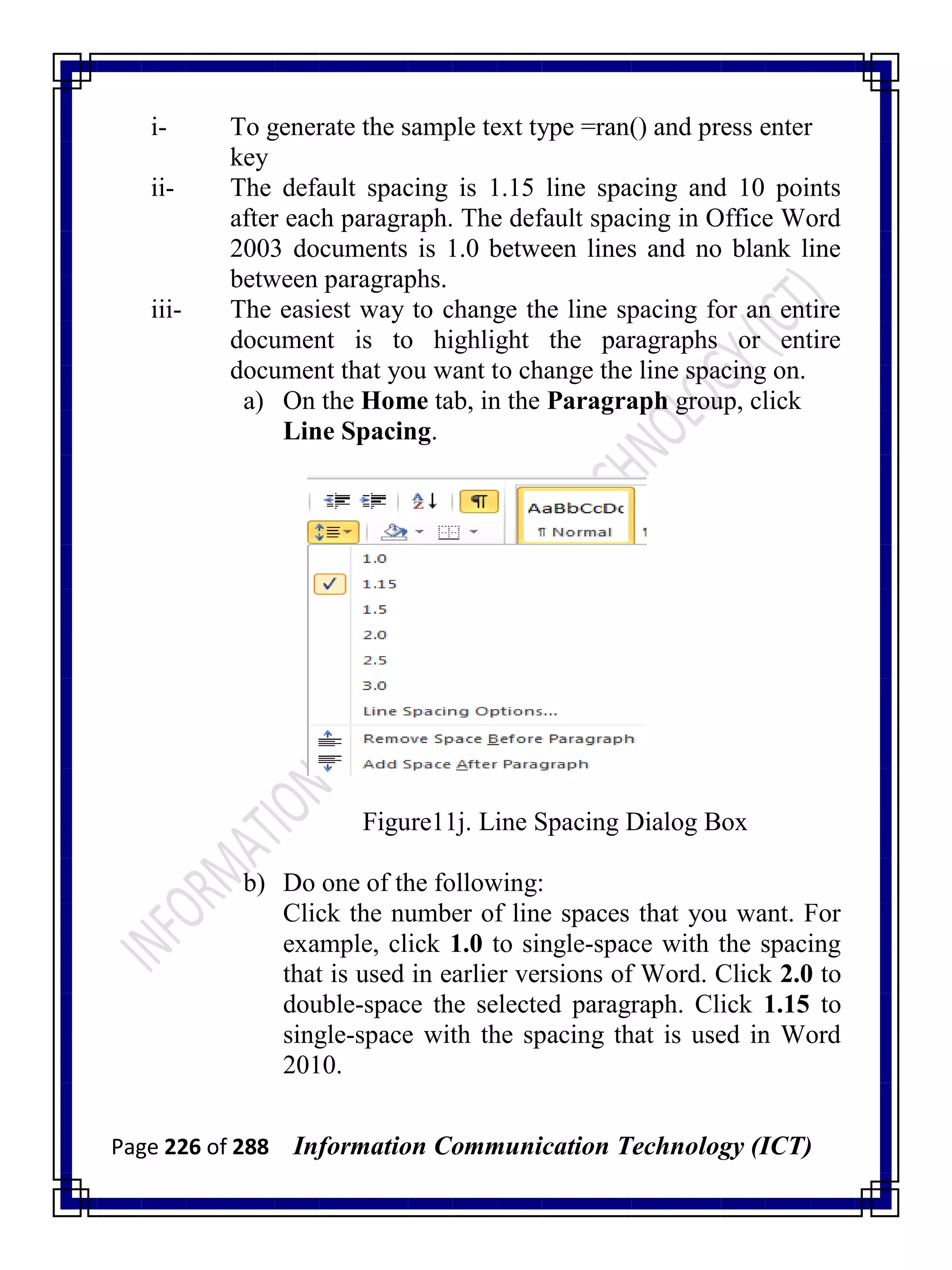 Page 226 of 288 Information Communication Technology (ICT)
i- To generate the sample text type =ran() and press enter
key
ii- The default spacing is 1.15 line spacing and 10 points
after each paragraph. The default spacing in Office Word
2003 documents is 1.0 between lines and no blank line
between paragraphs.
iii- The easiest way to change the line spacing for an entire
document is to highlight the paragraphs or entire
document that you want to change the line spacing on.
a) On the Home tab, in the Paragraph group, click
Line Spacing.
Figure11j. Line Spacing Dialog Box
b) Do one of the following:
Click the number of line spaces that you want. For
example, click 1.0 to single-space with the spacing
that is used in earlier versions of Word. Click 2.0 to
double-space the selected paragraph. Click 1.15 to
single-space with the spacing that is used in Word
2010.
 