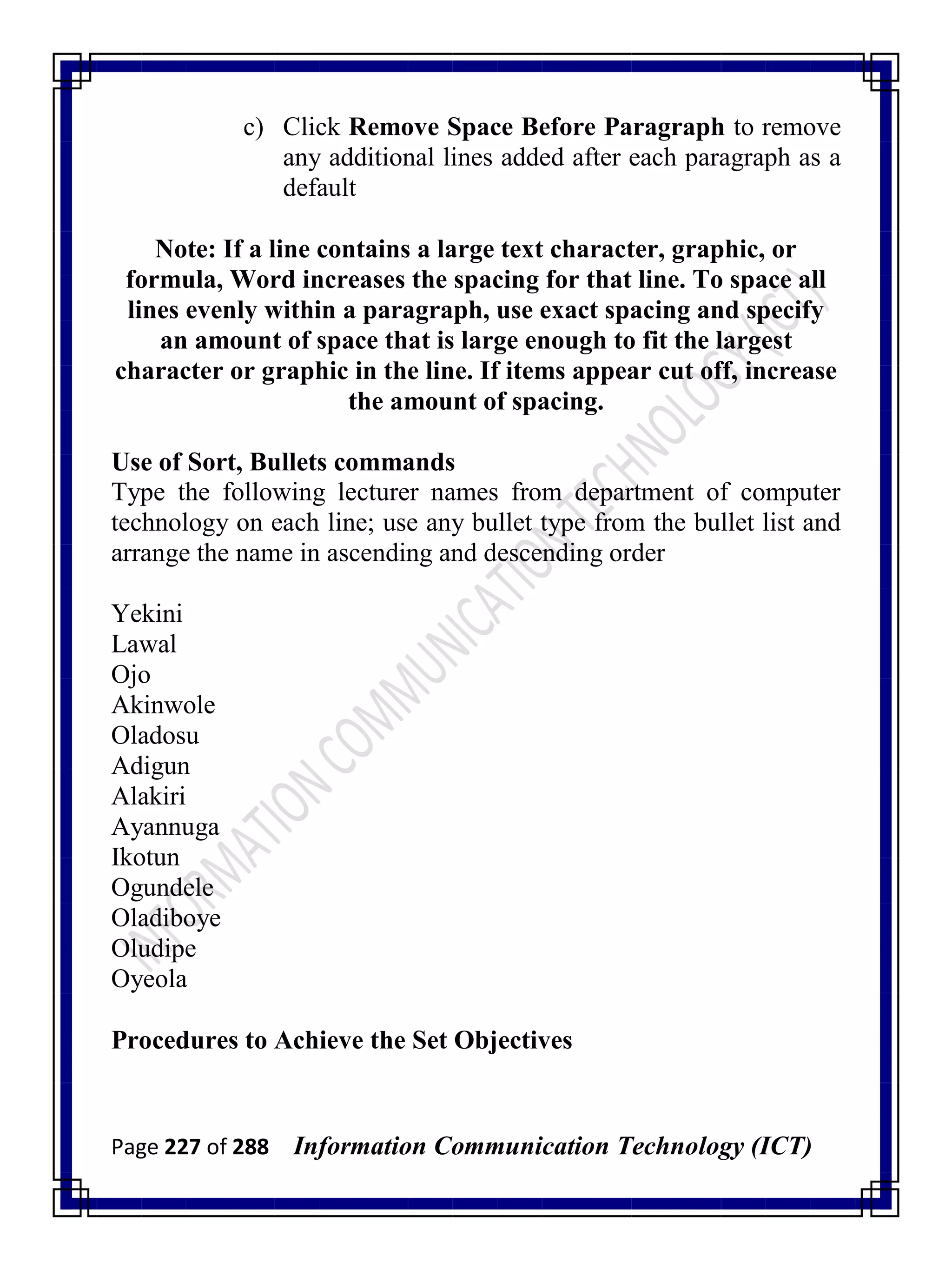 Page 227 of 288 Information Communication Technology (ICT)
c) Click Remove Space Before Paragraph to remove
any additional lines added after each paragraph as a
default
Note: If a line contains a large text character, graphic, or
formula, Word increases the spacing for that line. To space all
lines evenly within a paragraph, use exact spacing and specify
an amount of space that is large enough to fit the largest
character or graphic in the line. If items appear cut off, increase
the amount of spacing.
Use of Sort, Bullets commands
Type the following lecturer names from department of computer
technology on each line; use any bullet type from the bullet list and
arrange the name in ascending and descending order
Yekini
Lawal
Ojo
Akinwole
Oladosu
Adigun
Alakiri
Ayannuga
Ikotun
Ogundele
Oladiboye
Oludipe
Oyeola
Procedures to Achieve the Set Objectives
 