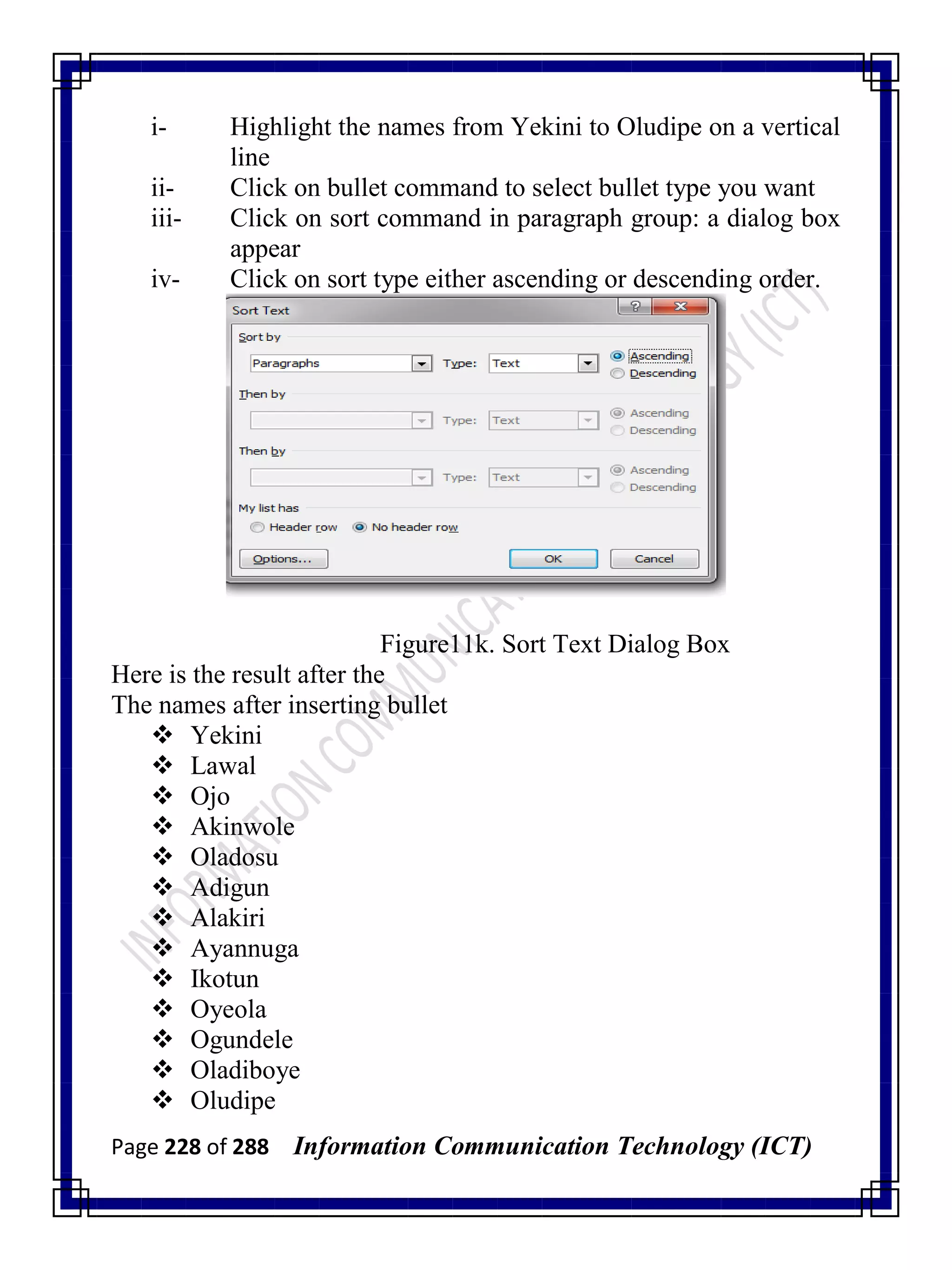 Page 228 of 288 Information Communication Technology (ICT)
i- Highlight the names from Yekini to Oludipe on a vertical
line
ii- Click on bullet command to select bullet type you want
iii- Click on sort command in paragraph group: a dialog box
appear
iv- Click on sort type either ascending or descending order.
Figure11k. Sort Text Dialog Box
Here is the result after the
The names after inserting bullet
 Yekini
 Lawal
 Ojo
 Akinwole
 Oladosu
 Adigun
 Alakiri
 Ayannuga
 Ikotun
 Oyeola
 Ogundele
 Oladiboye
 Oludipe
 