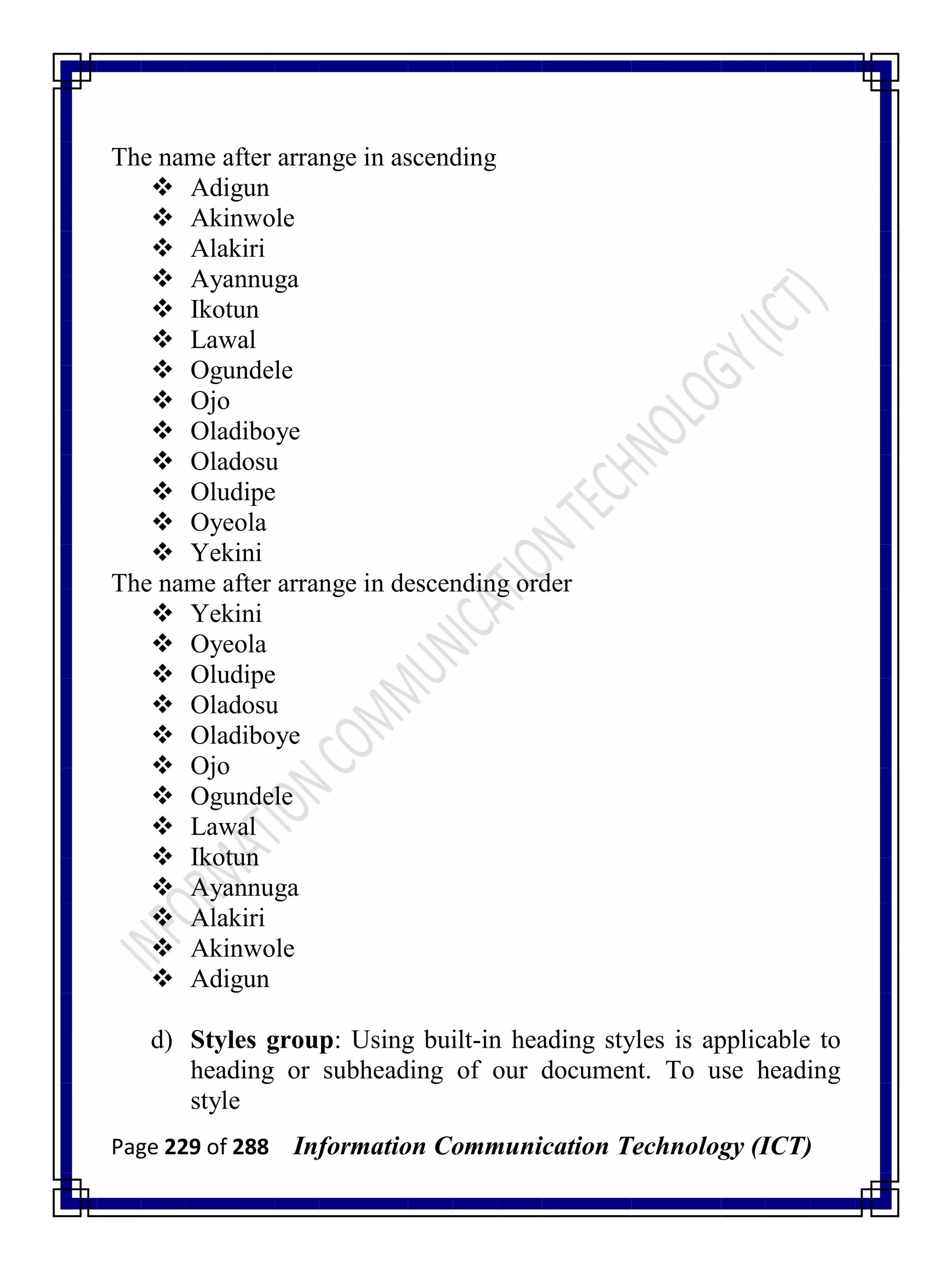 Page 229 of 288 Information Communication Technology (ICT)
The name after arrange in ascending
 Adigun
 Akinwole
 Alakiri
 Ayannuga
 Ikotun
 Lawal
 Ogundele
 Ojo
 Oladiboye
 Oladosu
 Oludipe
 Oyeola
 Yekini
The name after arrange in descending order
 Yekini
 Oyeola
 Oludipe
 Oladosu
 Oladiboye
 Ojo
 Ogundele
 Lawal
 Ikotun
 Ayannuga
 Alakiri
 Akinwole
 Adigun
d) Styles group: Using built-in heading styles is applicable to
heading or subheading of our document. To use heading
style
 