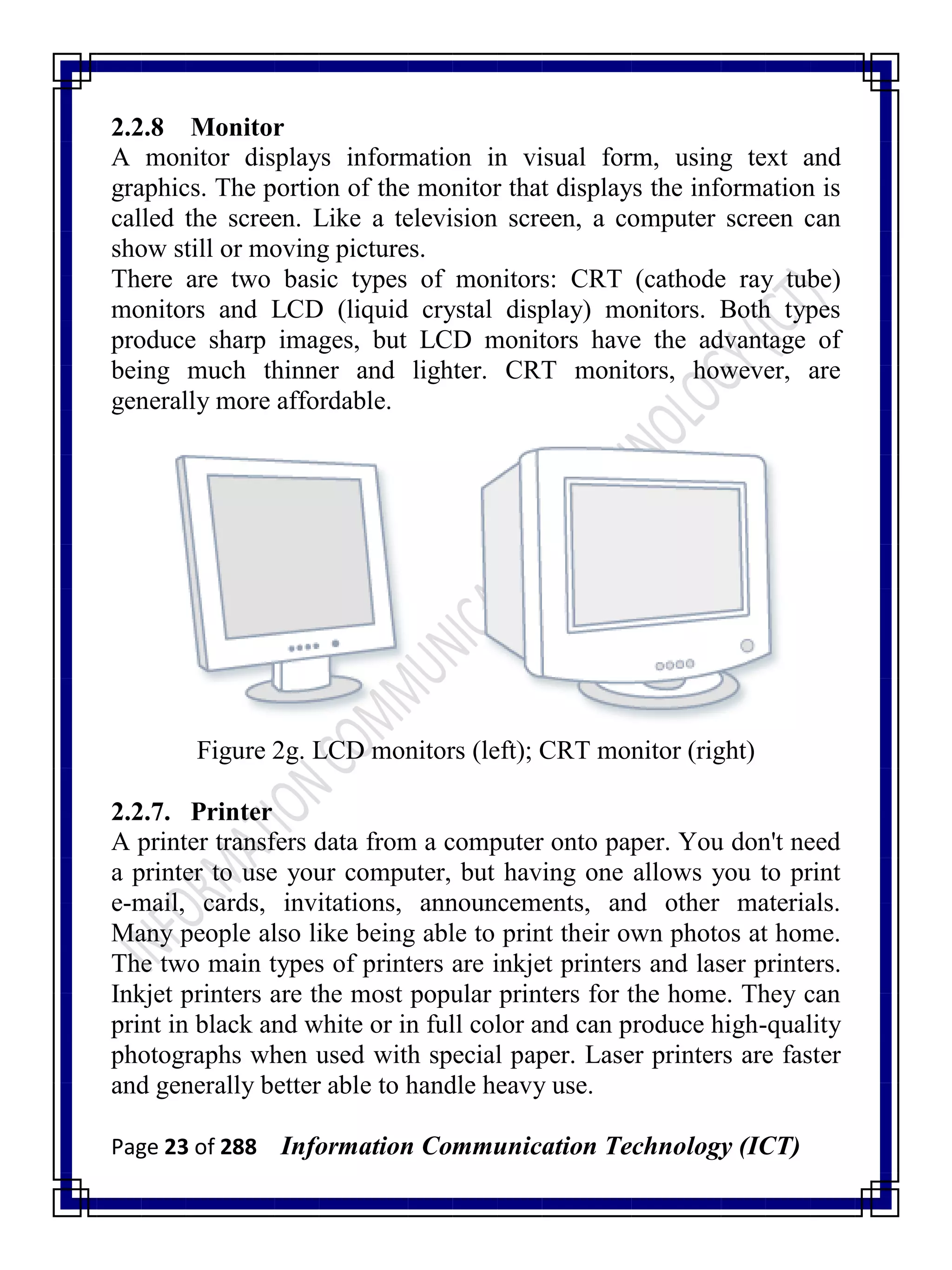 Page 23 of 288 Information Communication Technology (ICT)
2.2.8 Monitor
A monitor displays information in visual form, using text and
graphics. The portion of the monitor that displays the information is
called the screen. Like a television screen, a computer screen can
show still or moving pictures.
There are two basic types of monitors: CRT (cathode ray tube)
monitors and LCD (liquid crystal display) monitors. Both types
produce sharp images, but LCD monitors have the advantage of
being much thinner and lighter. CRT monitors, however, are
generally more affordable.
Figure 2g. LCD monitors (left); CRT monitor (right)
2.2.7. Printer
A printer transfers data from a computer onto paper. You don't need
a printer to use your computer, but having one allows you to print
e-mail, cards, invitations, announcements, and other materials.
Many people also like being able to print their own photos at home.
The two main types of printers are inkjet printers and laser printers.
Inkjet printers are the most popular printers for the home. They can
print in black and white or in full color and can produce high-quality
photographs when used with special paper. Laser printers are faster
and generally better able to handle heavy use.
 
