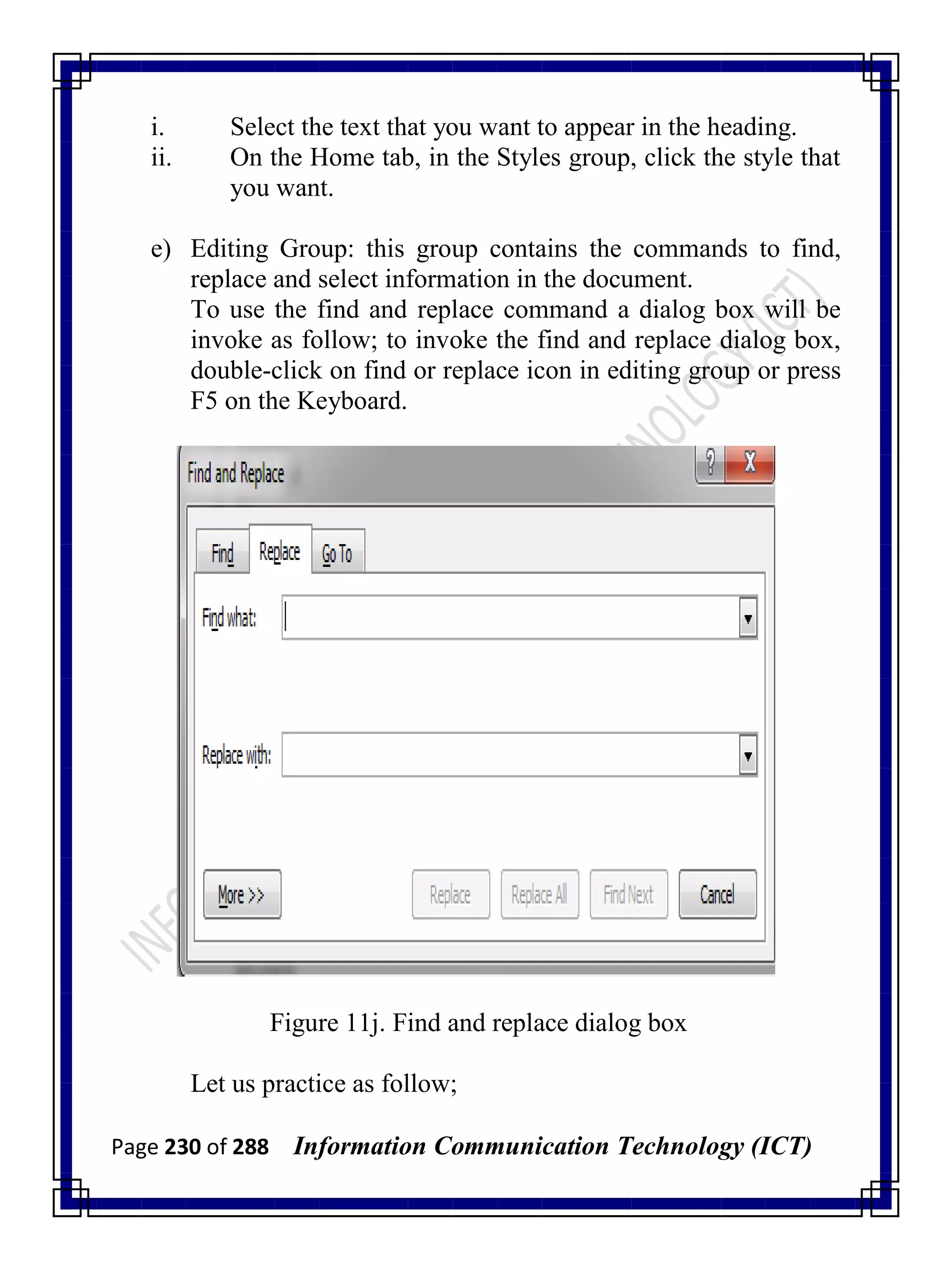 Page 230 of 288 Information Communication Technology (ICT)
i. Select the text that you want to appear in the heading.
ii. On the Home tab, in the Styles group, click the style that
you want.
e) Editing Group: this group contains the commands to find,
replace and select information in the document.
To use the find and replace command a dialog box will be
invoke as follow; to invoke the find and replace dialog box,
double-click on find or replace icon in editing group or press
F5 on the Keyboard.
Figure 11j. Find and replace dialog box
Let us practice as follow;
 