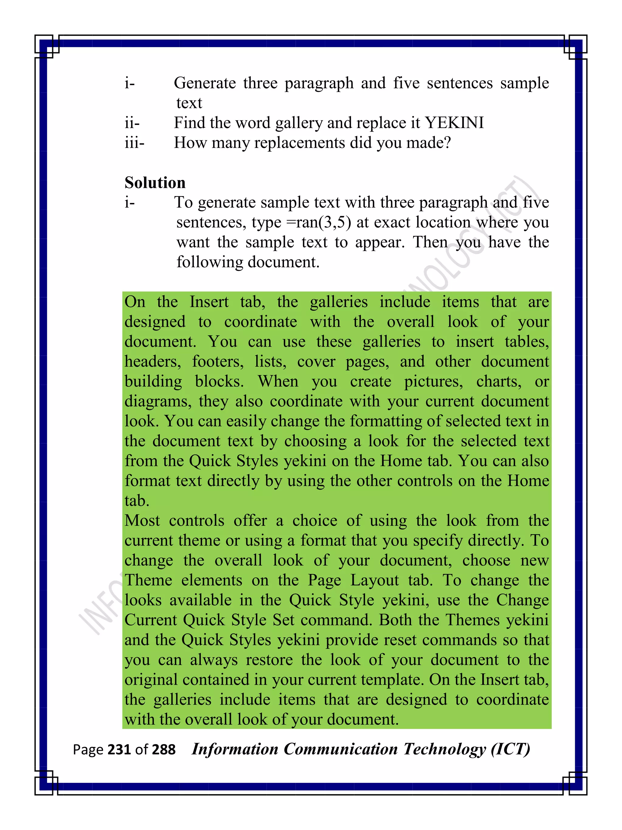 Page 231 of 288 Information Communication Technology (ICT)
i- Generate three paragraph and five sentences sample
text
ii- Find the word gallery and replace it YEKINI
iii- How many replacements did you made?
Solution
i- To generate sample text with three paragraph and five
sentences, type =ran(3,5) at exact location where you
want the sample text to appear. Then you have the
following document.
On the Insert tab, the galleries include items that are
designed to coordinate with the overall look of your
document. You can use these galleries to insert tables,
headers, footers, lists, cover pages, and other document
building blocks. When you create pictures, charts, or
diagrams, they also coordinate with your current document
look. You can easily change the formatting of selected text in
the document text by choosing a look for the selected text
from the Quick Styles yekini on the Home tab. You can also
format text directly by using the other controls on the Home
tab.
Most controls offer a choice of using the look from the
current theme or using a format that you specify directly. To
change the overall look of your document, choose new
Theme elements on the Page Layout tab. To change the
looks available in the Quick Style yekini, use the Change
Current Quick Style Set command. Both the Themes yekini
and the Quick Styles yekini provide reset commands so that
you can always restore the look of your document to the
original contained in your current template. On the Insert tab,
the galleries include items that are designed to coordinate
with the overall look of your document.
 
