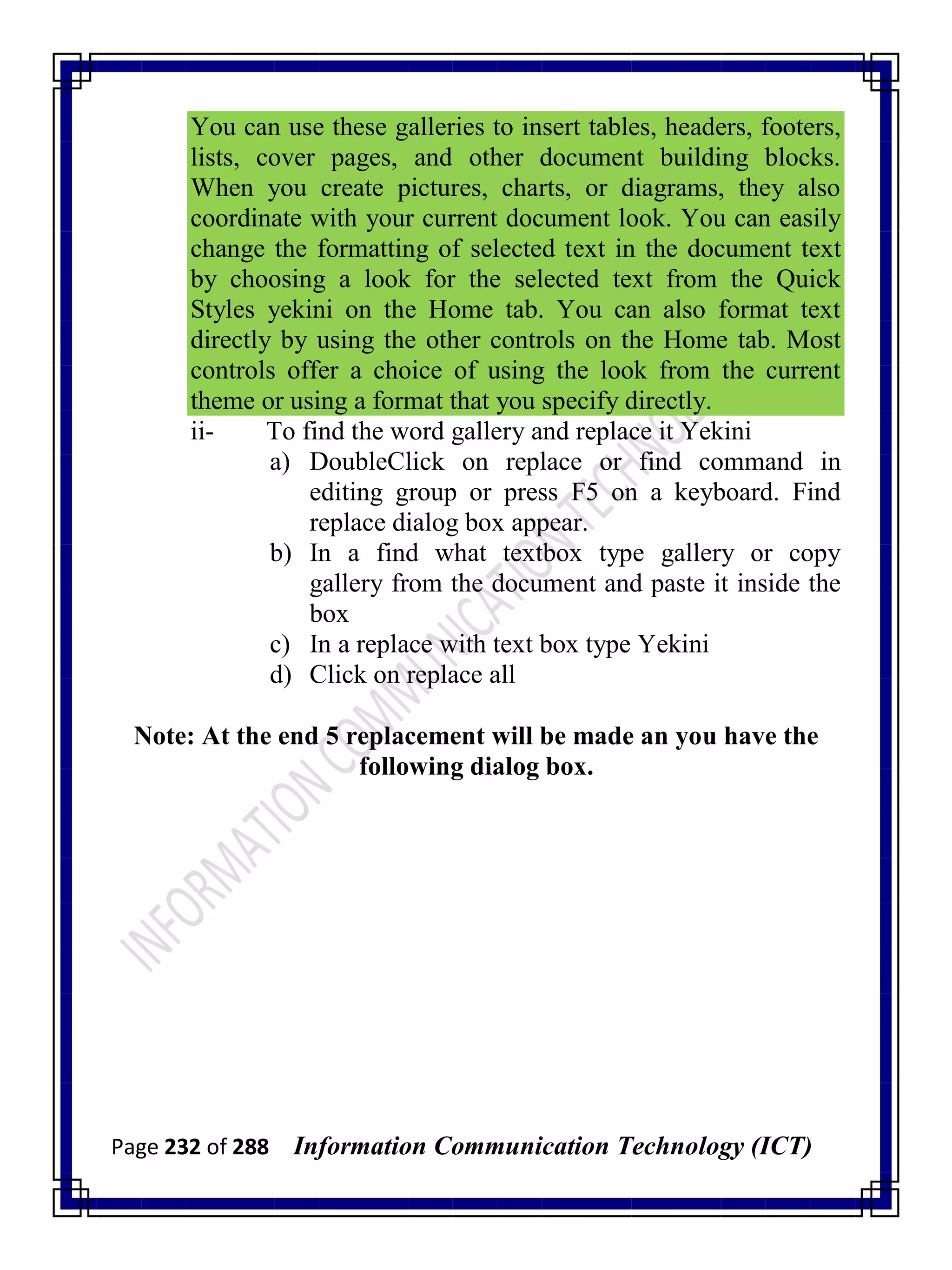 Page 232 of 288 Information Communication Technology (ICT)
You can use these galleries to insert tables, headers, footers,
lists, cover pages, and other document building blocks.
When you create pictures, charts, or diagrams, they also
coordinate with your current document look. You can easily
change the formatting of selected text in the document text
by choosing a look for the selected text from the Quick
Styles yekini on the Home tab. You can also format text
directly by using the other controls on the Home tab. Most
controls offer a choice of using the look from the current
theme or using a format that you specify directly.
ii- To find the word gallery and replace it Yekini
a) DoubleClick on replace or find command in
editing group or press F5 on a keyboard. Find
replace dialog box appear.
b) In a find what textbox type gallery or copy
gallery from the document and paste it inside the
box
c) In a replace with text box type Yekini
d) Click on replace all
Note: At the end 5 replacement will be made an you have the
following dialog box.
 