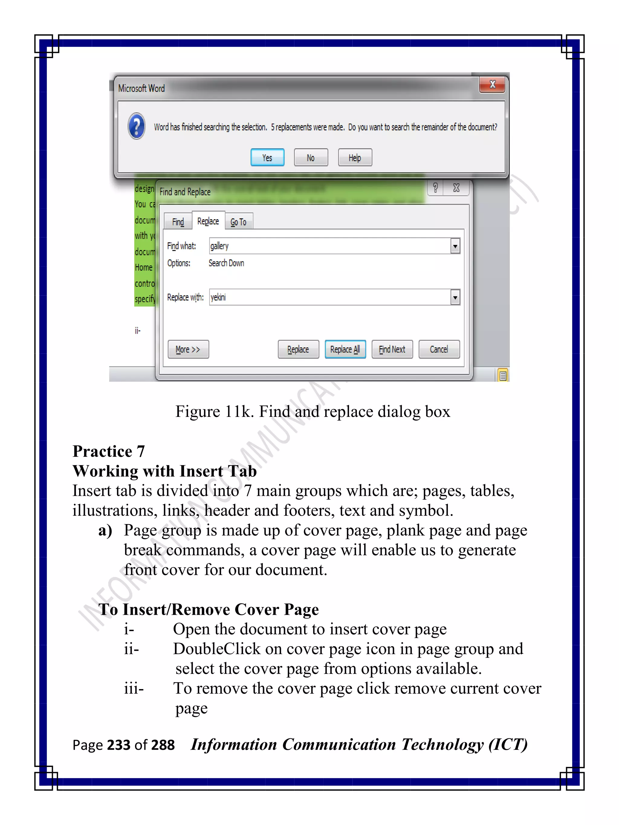 Page 233 of 288 Information Communication Technology (ICT)
Figure 11k. Find and replace dialog box
Practice 7
Working with Insert Tab
Insert tab is divided into 7 main groups which are; pages, tables,
illustrations, links, header and footers, text and symbol.
a) Page group is made up of cover page, plank page and page
break commands, a cover page will enable us to generate
front cover for our document.
To Insert/Remove Cover Page
i- Open the document to insert cover page
ii- DoubleClick on cover page icon in page group and
select the cover page from options available.
iii- To remove the cover page click remove current cover
page
 