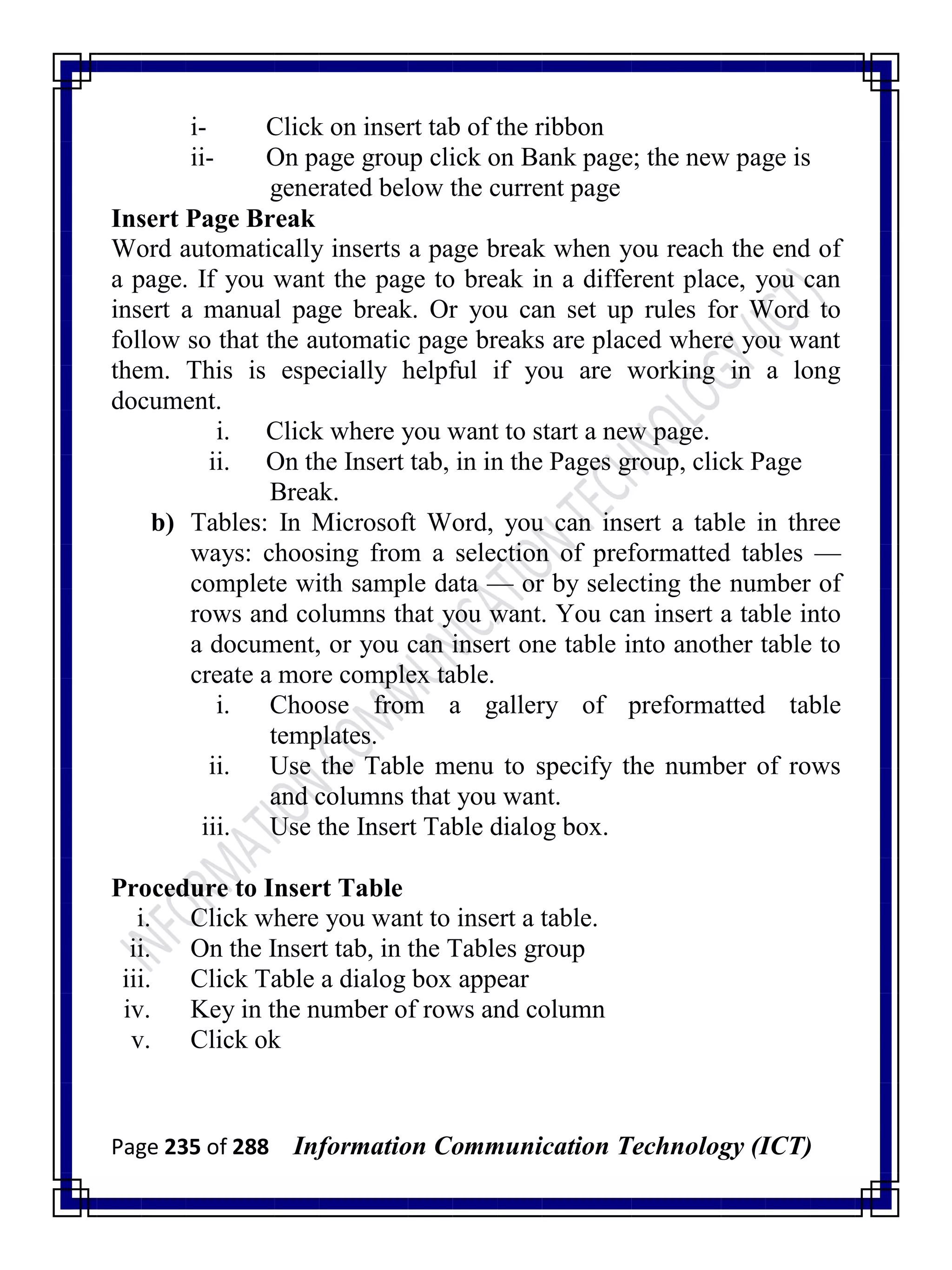 Page 235 of 288 Information Communication Technology (ICT)
i- Click on insert tab of the ribbon
ii- On page group click on Bank page; the new page is
generated below the current page
Insert Page Break
Word automatically inserts a page break when you reach the end of
a page. If you want the page to break in a different place, you can
insert a manual page break. Or you can set up rules for Word to
follow so that the automatic page breaks are placed where you want
them. This is especially helpful if you are working in a long
document.
i. Click where you want to start a new page.
ii. On the Insert tab, in in the Pages group, click Page
Break.
b) Tables: In Microsoft Word, you can insert a table in three
ways: choosing from a selection of preformatted tables —
complete with sample data — or by selecting the number of
rows and columns that you want. You can insert a table into
a document, or you can insert one table into another table to
create a more complex table.
i. Choose from a gallery of preformatted table
templates.
ii. Use the Table menu to specify the number of rows
and columns that you want.
iii. Use the Insert Table dialog box.
Procedure to Insert Table
i. Click where you want to insert a table.
ii. On the Insert tab, in the Tables group
iii. Click Table a dialog box appear
iv. Key in the number of rows and column
v. Click ok
 