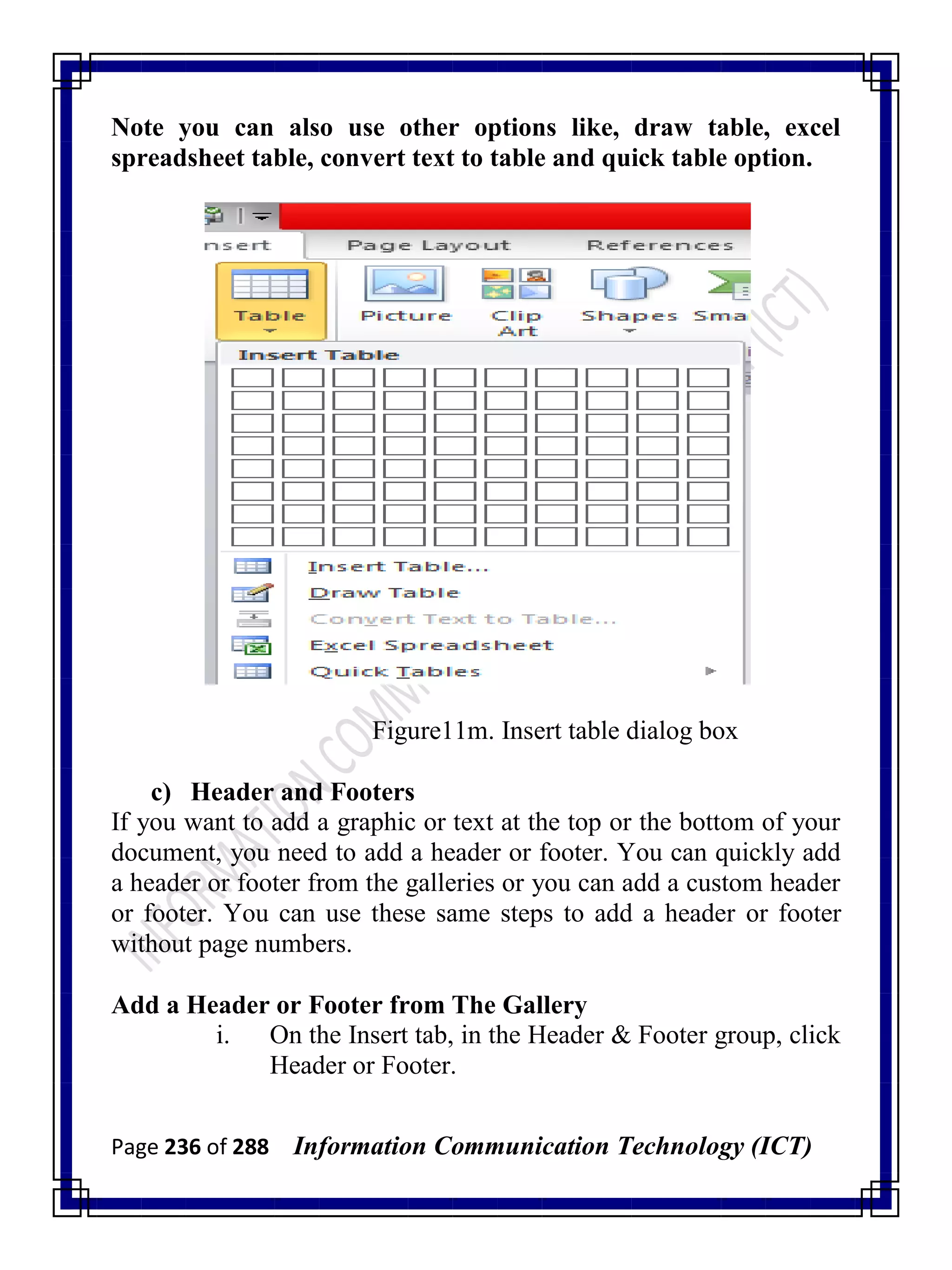 Page 236 of 288 Information Communication Technology (ICT)
Note you can also use other options like, draw table, excel
spreadsheet table, convert text to table and quick table option.
Figure11m. Insert table dialog box
c) Header and Footers
If you want to add a graphic or text at the top or the bottom of your
document, you need to add a header or footer. You can quickly add
a header or footer from the galleries or you can add a custom header
or footer. You can use these same steps to add a header or footer
without page numbers.
Add a Header or Footer from The Gallery
i. On the Insert tab, in the Header & Footer group, click
Header or Footer.
 
