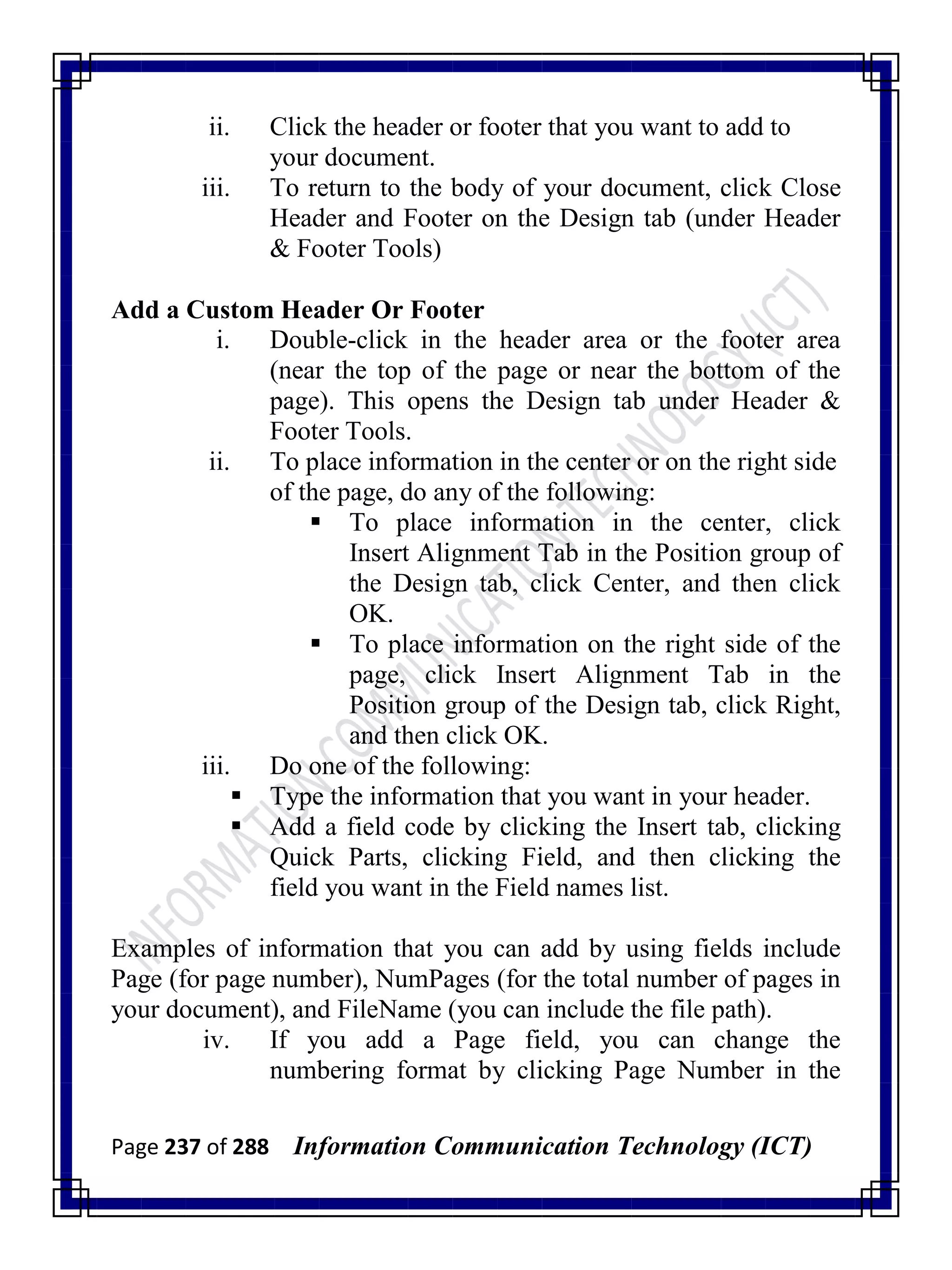 Page 237 of 288 Information Communication Technology (ICT)
ii. Click the header or footer that you want to add to
your document.
iii. To return to the body of your document, click Close
Header and Footer on the Design tab (under Header
& Footer Tools)
Add a Custom Header Or Footer
i. Double-click in the header area or the footer area
(near the top of the page or near the bottom of the
page). This opens the Design tab under Header &
Footer Tools.
ii. To place information in the center or on the right side
of the page, do any of the following:
 To place information in the center, click
Insert Alignment Tab in the Position group of
the Design tab, click Center, and then click
OK.
 To place information on the right side of the
page, click Insert Alignment Tab in the
Position group of the Design tab, click Right,
and then click OK.
iii. Do one of the following:
 Type the information that you want in your header.
 Add a field code by clicking the Insert tab, clicking
Quick Parts, clicking Field, and then clicking the
field you want in the Field names list.
Examples of information that you can add by using fields include
Page (for page number), NumPages (for the total number of pages in
your document), and FileName (you can include the file path).
iv. If you add a Page field, you can change the
numbering format by clicking Page Number in the
 