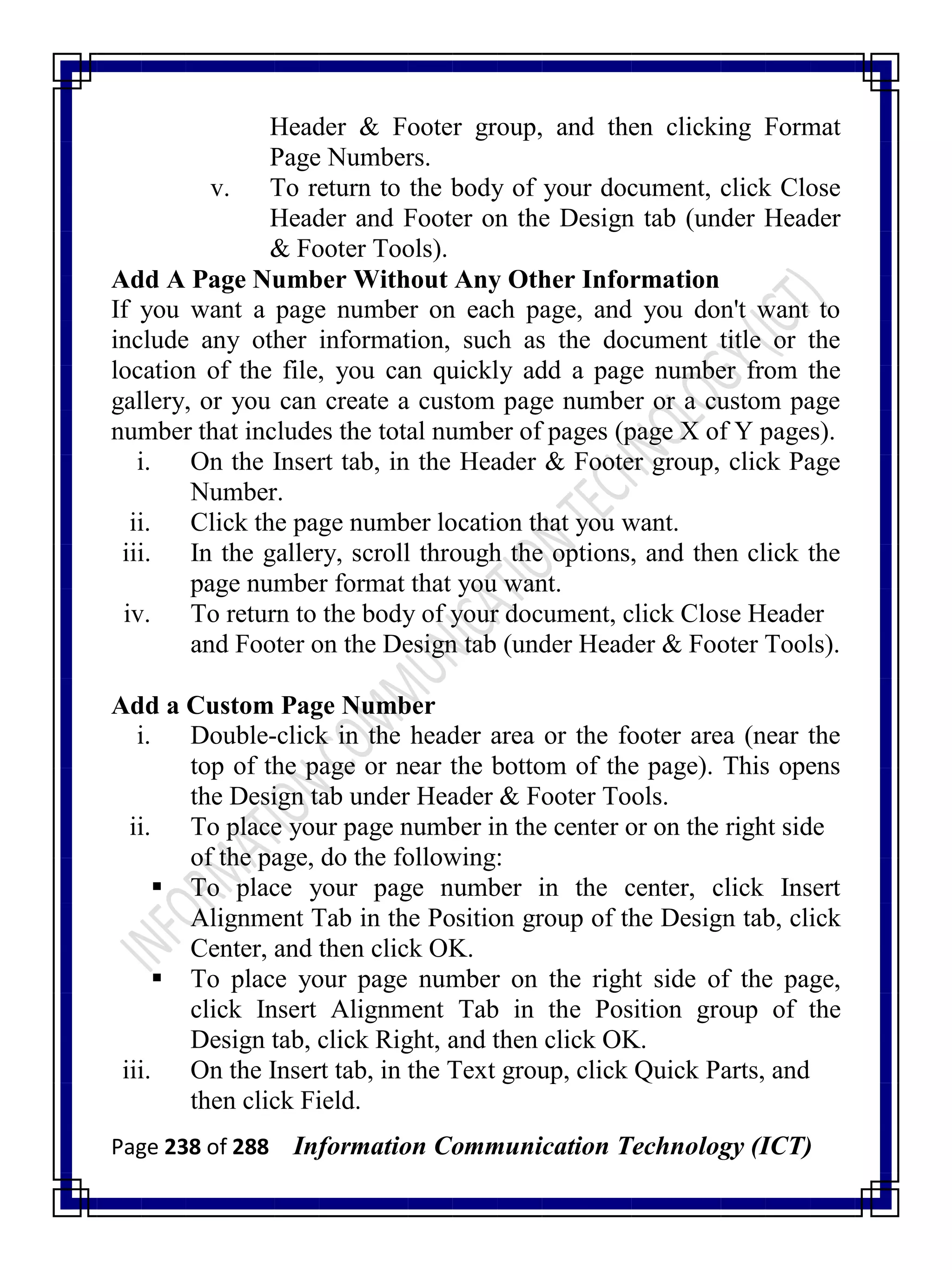 Page 238 of 288 Information Communication Technology (ICT)
Header & Footer group, and then clicking Format
Page Numbers.
v. To return to the body of your document, click Close
Header and Footer on the Design tab (under Header
& Footer Tools).
Add A Page Number Without Any Other Information
If you want a page number on each page, and you don't want to
include any other information, such as the document title or the
location of the file, you can quickly add a page number from the
gallery, or you can create a custom page number or a custom page
number that includes the total number of pages (page X of Y pages).
i. On the Insert tab, in the Header & Footer group, click Page
Number.
ii. Click the page number location that you want.
iii. In the gallery, scroll through the options, and then click the
page number format that you want.
iv. To return to the body of your document, click Close Header
and Footer on the Design tab (under Header & Footer Tools).
Add a Custom Page Number
i. Double-click in the header area or the footer area (near the
top of the page or near the bottom of the page). This opens
the Design tab under Header & Footer Tools.
ii. To place your page number in the center or on the right side
of the page, do the following:
 To place your page number in the center, click Insert
Alignment Tab in the Position group of the Design tab, click
Center, and then click OK.
 To place your page number on the right side of the page,
click Insert Alignment Tab in the Position group of the
Design tab, click Right, and then click OK.
iii. On the Insert tab, in the Text group, click Quick Parts, and
then click Field.
 