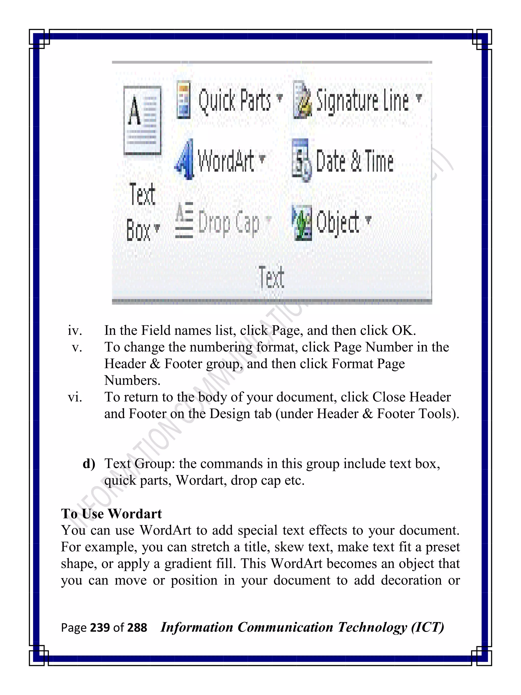 Page 239 of 288 Information Communication Technology (ICT)
iv. In the Field names list, click Page, and then click OK.
v. To change the numbering format, click Page Number in the
Header & Footer group, and then click Format Page
Numbers.
vi. To return to the body of your document, click Close Header
and Footer on the Design tab (under Header & Footer Tools).
d) Text Group: the commands in this group include text box,
quick parts, Wordart, drop cap etc.
To Use Wordart
You can use WordArt to add special text effects to your document.
For example, you can stretch a title, skew text, make text fit a preset
shape, or apply a gradient fill. This WordArt becomes an object that
you can move or position in your document to add decoration or
 