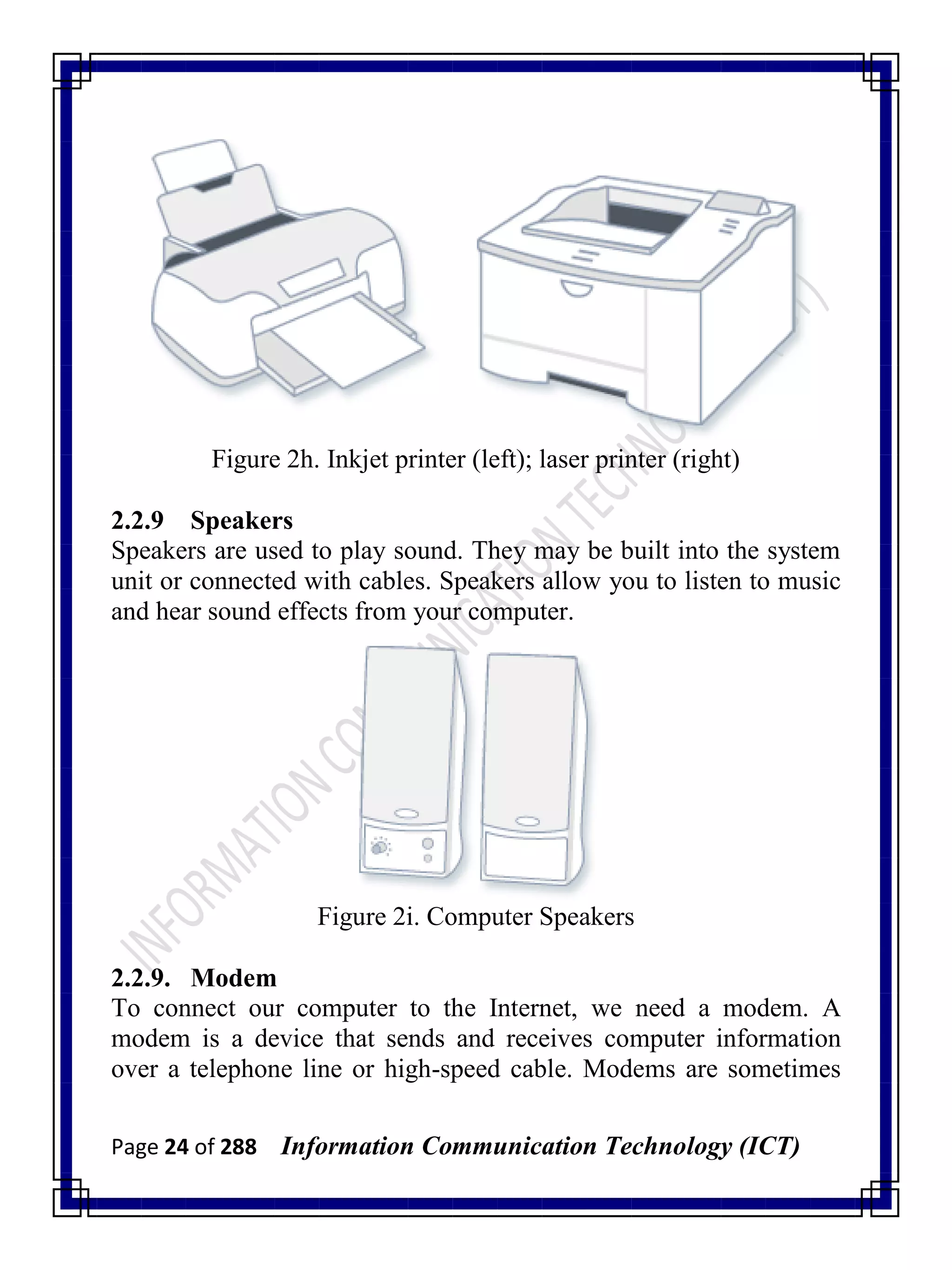 Page 24 of 288 Information Communication Technology (ICT)
Figure 2h. Inkjet printer (left); laser printer (right)
2.2.9 Speakers
Speakers are used to play sound. They may be built into the system
unit or connected with cables. Speakers allow you to listen to music
and hear sound effects from your computer.
Figure 2i. Computer Speakers
2.2.9. Modem
To connect our computer to the Internet, we need a modem. A
modem is a device that sends and receives computer information
over a telephone line or high-speed cable. Modems are sometimes
 