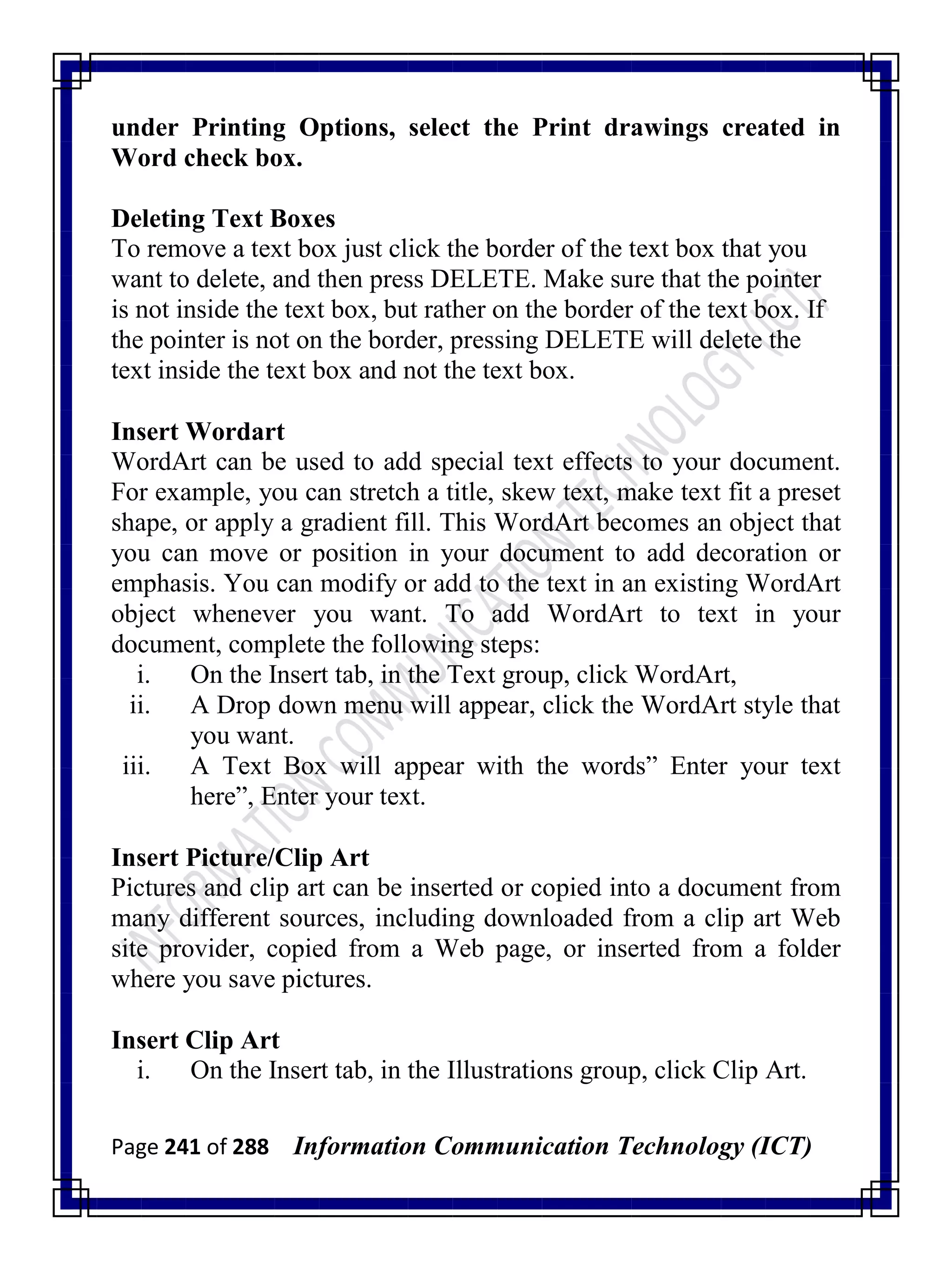 Page 241 of 288 Information Communication Technology (ICT)
under Printing Options, select the Print drawings created in
Word check box.
Deleting Text Boxes
To remove a text box just click the border of the text box that you
want to delete, and then press DELETE. Make sure that the pointer
is not inside the text box, but rather on the border of the text box. If
the pointer is not on the border, pressing DELETE will delete the
text inside the text box and not the text box.
Insert Wordart
WordArt can be used to add special text effects to your document.
For example, you can stretch a title, skew text, make text fit a preset
shape, or apply a gradient fill. This WordArt becomes an object that
you can move or position in your document to add decoration or
emphasis. You can modify or add to the text in an existing WordArt
object whenever you want. To add WordArt to text in your
document, complete the following steps:
i. On the Insert tab, in the Text group, click WordArt,
ii. A Drop down menu will appear, click the WordArt style that
you want.
iii. A Text Box will appear with the words‖ Enter your text
here‖, Enter your text.
Insert Picture/Clip Art
Pictures and clip art can be inserted or copied into a document from
many different sources, including downloaded from a clip art Web
site provider, copied from a Web page, or inserted from a folder
where you save pictures.
Insert Clip Art
i. On the Insert tab, in the Illustrations group, click Clip Art.
 