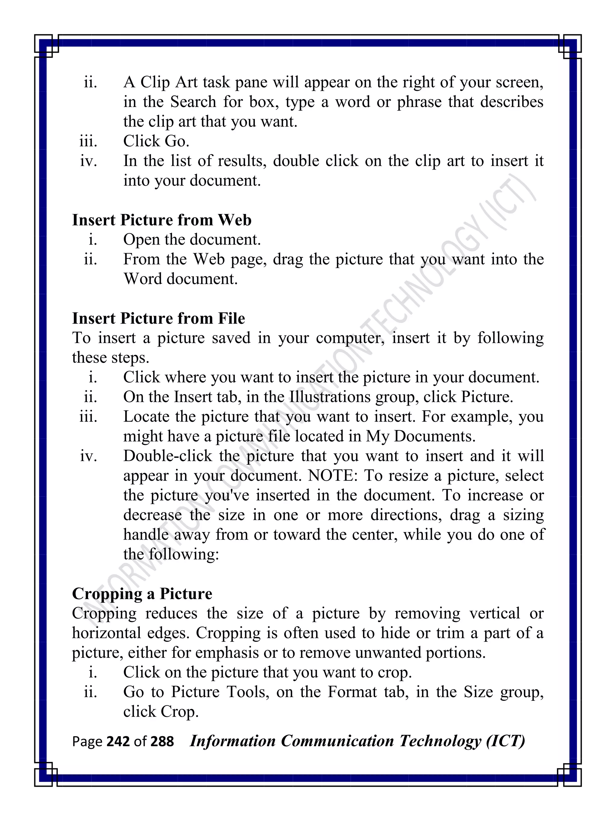 Page 242 of 288 Information Communication Technology (ICT)
ii. A Clip Art task pane will appear on the right of your screen,
in the Search for box, type a word or phrase that describes
the clip art that you want.
iii. Click Go.
iv. In the list of results, double click on the clip art to insert it
into your document.
Insert Picture from Web
i. Open the document.
ii. From the Web page, drag the picture that you want into the
Word document.
Insert Picture from File
To insert a picture saved in your computer, insert it by following
these steps.
i. Click where you want to insert the picture in your document.
ii. On the Insert tab, in the Illustrations group, click Picture.
iii. Locate the picture that you want to insert. For example, you
might have a picture file located in My Documents.
iv. Double-click the picture that you want to insert and it will
appear in your document. NOTE: To resize a picture, select
the picture you've inserted in the document. To increase or
decrease the size in one or more directions, drag a sizing
handle away from or toward the center, while you do one of
the following:
Cropping a Picture
Cropping reduces the size of a picture by removing vertical or
horizontal edges. Cropping is often used to hide or trim a part of a
picture, either for emphasis or to remove unwanted portions.
i. Click on the picture that you want to crop.
ii. Go to Picture Tools, on the Format tab, in the Size group,
click Crop.
 