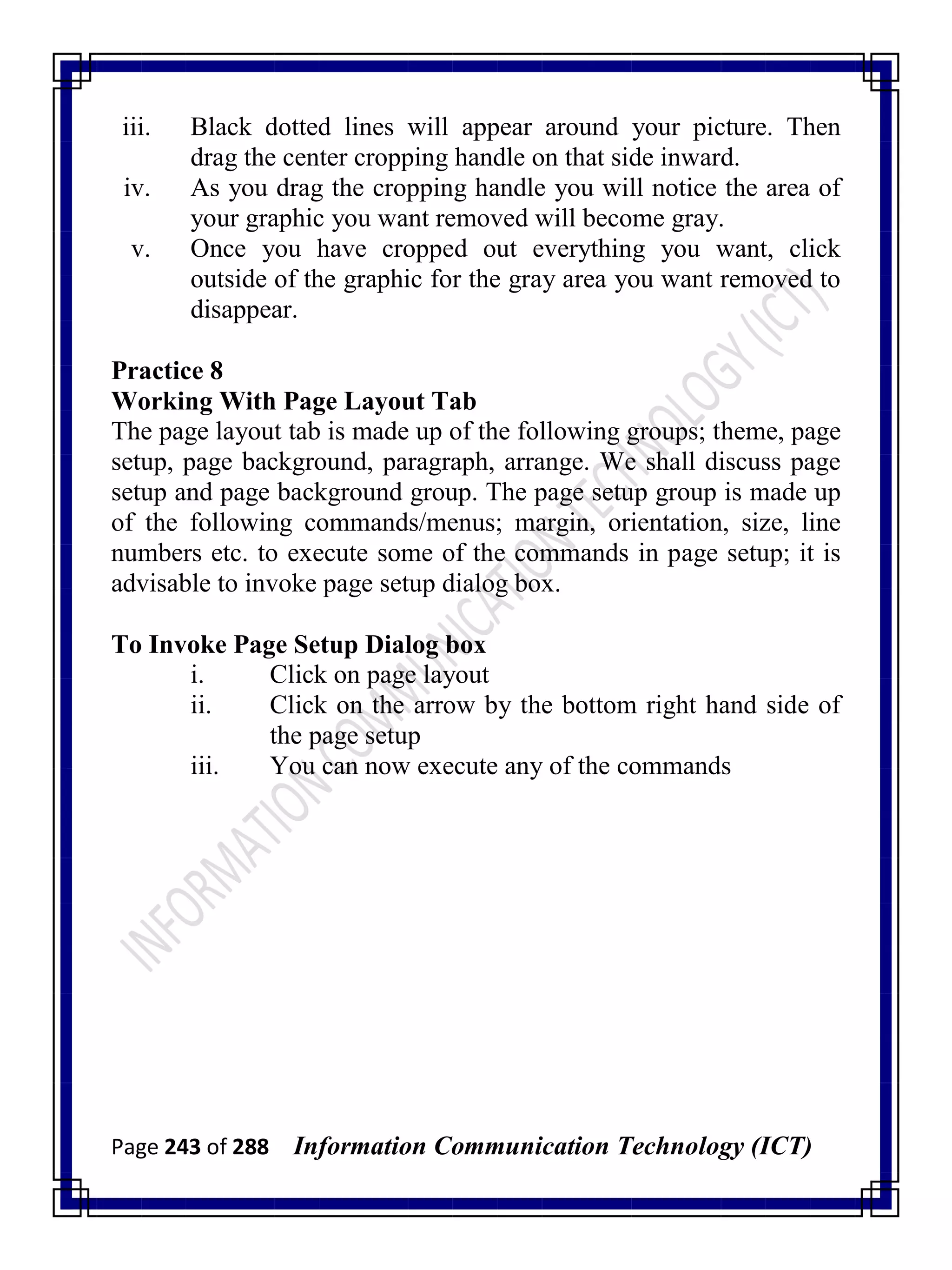 Page 243 of 288 Information Communication Technology (ICT)
iii. Black dotted lines will appear around your picture. Then
drag the center cropping handle on that side inward.
iv. As you drag the cropping handle you will notice the area of
your graphic you want removed will become gray.
v. Once you have cropped out everything you want, click
outside of the graphic for the gray area you want removed to
disappear.
Practice 8
Working With Page Layout Tab
The page layout tab is made up of the following groups; theme, page
setup, page background, paragraph, arrange. We shall discuss page
setup and page background group. The page setup group is made up
of the following commands/menus; margin, orientation, size, line
numbers etc. to execute some of the commands in page setup; it is
advisable to invoke page setup dialog box.
To Invoke Page Setup Dialog box
i. Click on page layout
ii. Click on the arrow by the bottom right hand side of
the page setup
iii. You can now execute any of the commands
 