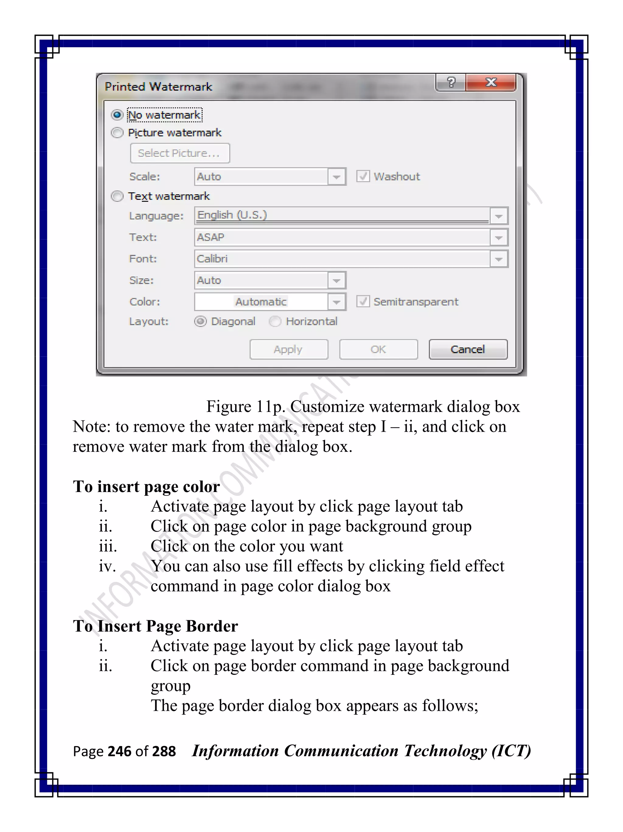 Page 246 of 288 Information Communication Technology (ICT)
Figure 11p. Customize watermark dialog box
Note: to remove the water mark, repeat step I – ii, and click on
remove water mark from the dialog box.
To insert page color
i. Activate page layout by click page layout tab
ii. Click on page color in page background group
iii. Click on the color you want
iv. You can also use fill effects by clicking field effect
command in page color dialog box
To Insert Page Border
i. Activate page layout by click page layout tab
ii. Click on page border command in page background
group
The page border dialog box appears as follows;
 