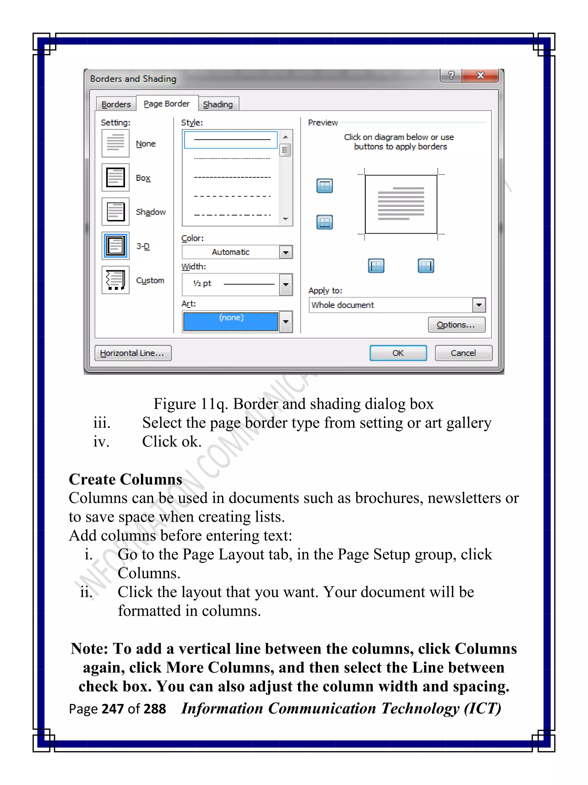Page 247 of 288 Information Communication Technology (ICT)
Figure 11q. Border and shading dialog box
iii. Select the page border type from setting or art gallery
iv. Click ok.
Create Columns
Columns can be used in documents such as brochures, newsletters or
to save space when creating lists.
Add columns before entering text:
i. Go to the Page Layout tab, in the Page Setup group, click
Columns.
ii. Click the layout that you want. Your document will be
formatted in columns.
Note: To add a vertical line between the columns, click Columns
again, click More Columns, and then select the Line between
check box. You can also adjust the column width and spacing.
 