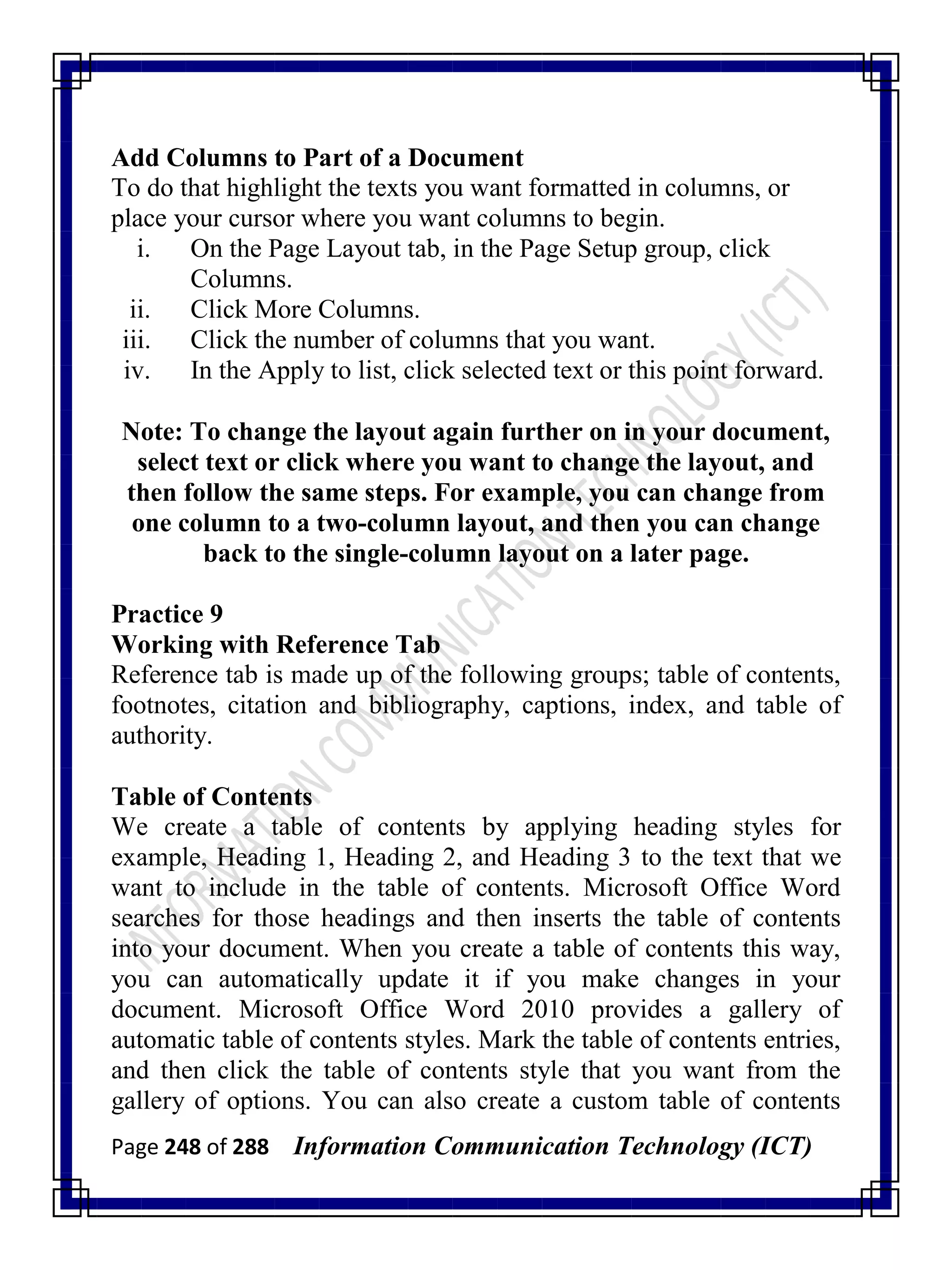 Page 248 of 288 Information Communication Technology (ICT)
Add Columns to Part of a Document
To do that highlight the texts you want formatted in columns, or
place your cursor where you want columns to begin.
i. On the Page Layout tab, in the Page Setup group, click
Columns.
ii. Click More Columns.
iii. Click the number of columns that you want.
iv. In the Apply to list, click selected text or this point forward.
Note: To change the layout again further on in your document,
select text or click where you want to change the layout, and
then follow the same steps. For example, you can change from
one column to a two-column layout, and then you can change
back to the single-column layout on a later page.
Practice 9
Working with Reference Tab
Reference tab is made up of the following groups; table of contents,
footnotes, citation and bibliography, captions, index, and table of
authority.
Table of Contents
We create a table of contents by applying heading styles for
example, Heading 1, Heading 2, and Heading 3 to the text that we
want to include in the table of contents. Microsoft Office Word
searches for those headings and then inserts the table of contents
into your document. When you create a table of contents this way,
you can automatically update it if you make changes in your
document. Microsoft Office Word 2010 provides a gallery of
automatic table of contents styles. Mark the table of contents entries,
and then click the table of contents style that you want from the
gallery of options. You can also create a custom table of contents
 