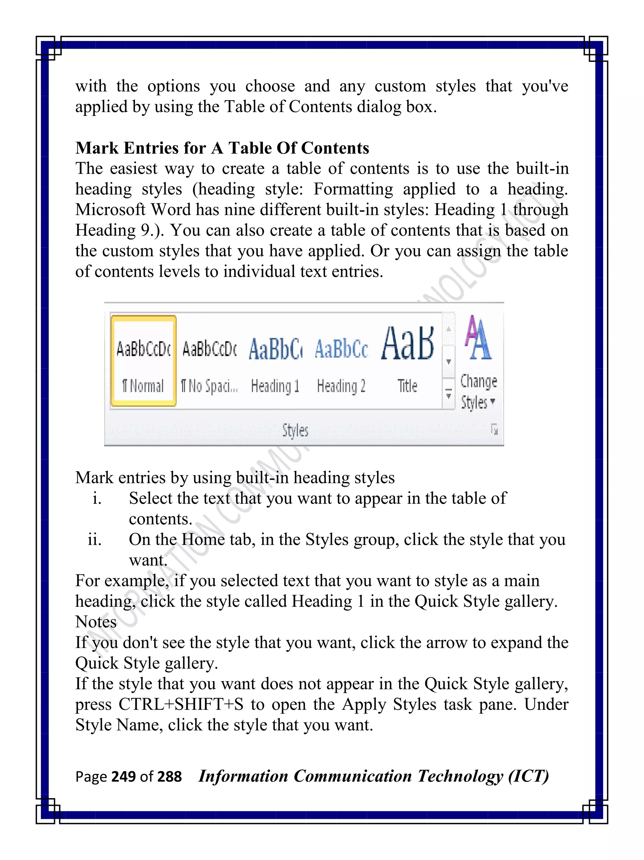 Page 249 of 288 Information Communication Technology (ICT)
with the options you choose and any custom styles that you've
applied by using the Table of Contents dialog box.
Mark Entries for A Table Of Contents
The easiest way to create a table of contents is to use the built-in
heading styles (heading style: Formatting applied to a heading.
Microsoft Word has nine different built-in styles: Heading 1 through
Heading 9.). You can also create a table of contents that is based on
the custom styles that you have applied. Or you can assign the table
of contents levels to individual text entries.
Mark entries by using built-in heading styles
i. Select the text that you want to appear in the table of
contents.
ii. On the Home tab, in the Styles group, click the style that you
want.
For example, if you selected text that you want to style as a main
heading, click the style called Heading 1 in the Quick Style gallery.
Notes
If you don't see the style that you want, click the arrow to expand the
Quick Style gallery.
If the style that you want does not appear in the Quick Style gallery,
press CTRL+SHIFT+S to open the Apply Styles task pane. Under
Style Name, click the style that you want.
 
