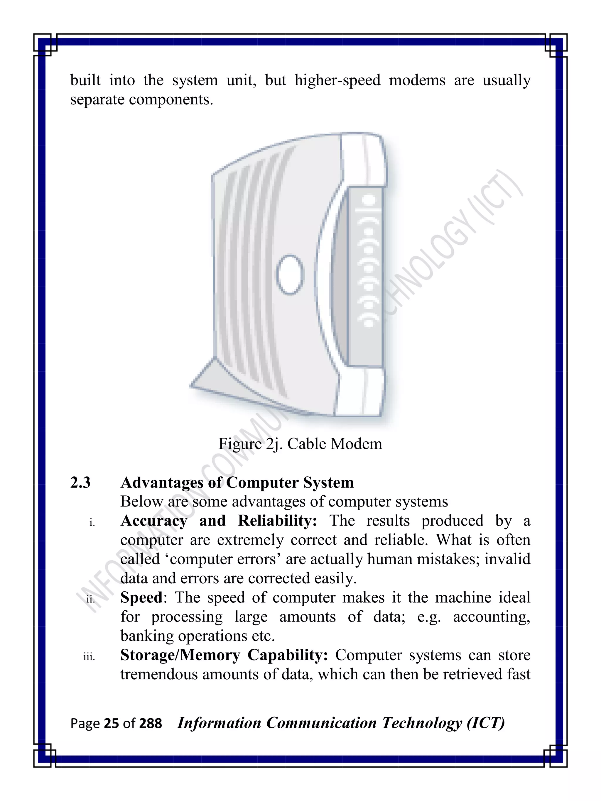 Page 25 of 288 Information Communication Technology (ICT)
built into the system unit, but higher-speed modems are usually
separate components.
Figure 2j. Cable Modem
2.3 Advantages of Computer System
Below are some advantages of computer systems
i. Accuracy and Reliability: The results produced by a
computer are extremely correct and reliable. What is often
called ‗computer errors‘ are actually human mistakes; invalid
data and errors are corrected easily.
ii. Speed: The speed of computer makes it the machine ideal
for processing large amounts of data; e.g. accounting,
banking operations etc.
iii. Storage/Memory Capability: Computer systems can store
tremendous amounts of data, which can then be retrieved fast
 