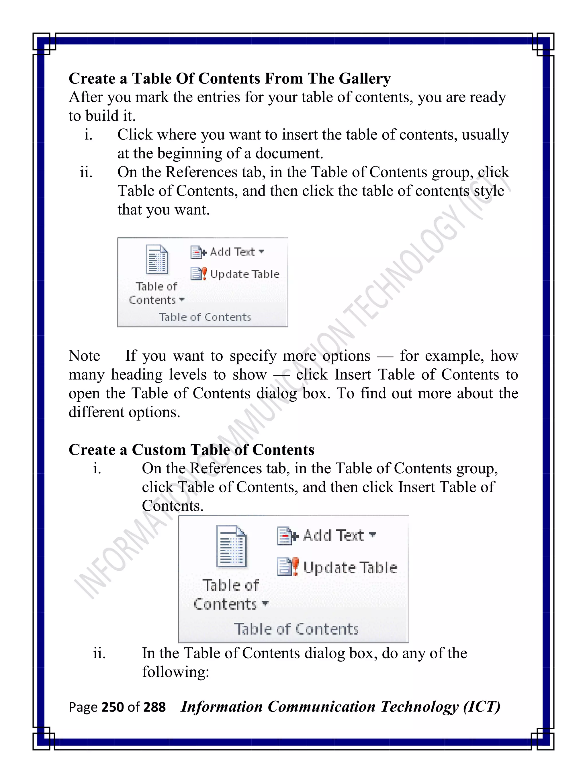 Page 250 of 288 Information Communication Technology (ICT)
Create a Table Of Contents From The Gallery
After you mark the entries for your table of contents, you are ready
to build it.
i. Click where you want to insert the table of contents, usually
at the beginning of a document.
ii. On the References tab, in the Table of Contents group, click
Table of Contents, and then click the table of contents style
that you want.
Note If you want to specify more options — for example, how
many heading levels to show — click Insert Table of Contents to
open the Table of Contents dialog box. To find out more about the
different options.
Create a Custom Table of Contents
i. On the References tab, in the Table of Contents group,
click Table of Contents, and then click Insert Table of
Contents.
ii. In the Table of Contents dialog box, do any of the
following:
 