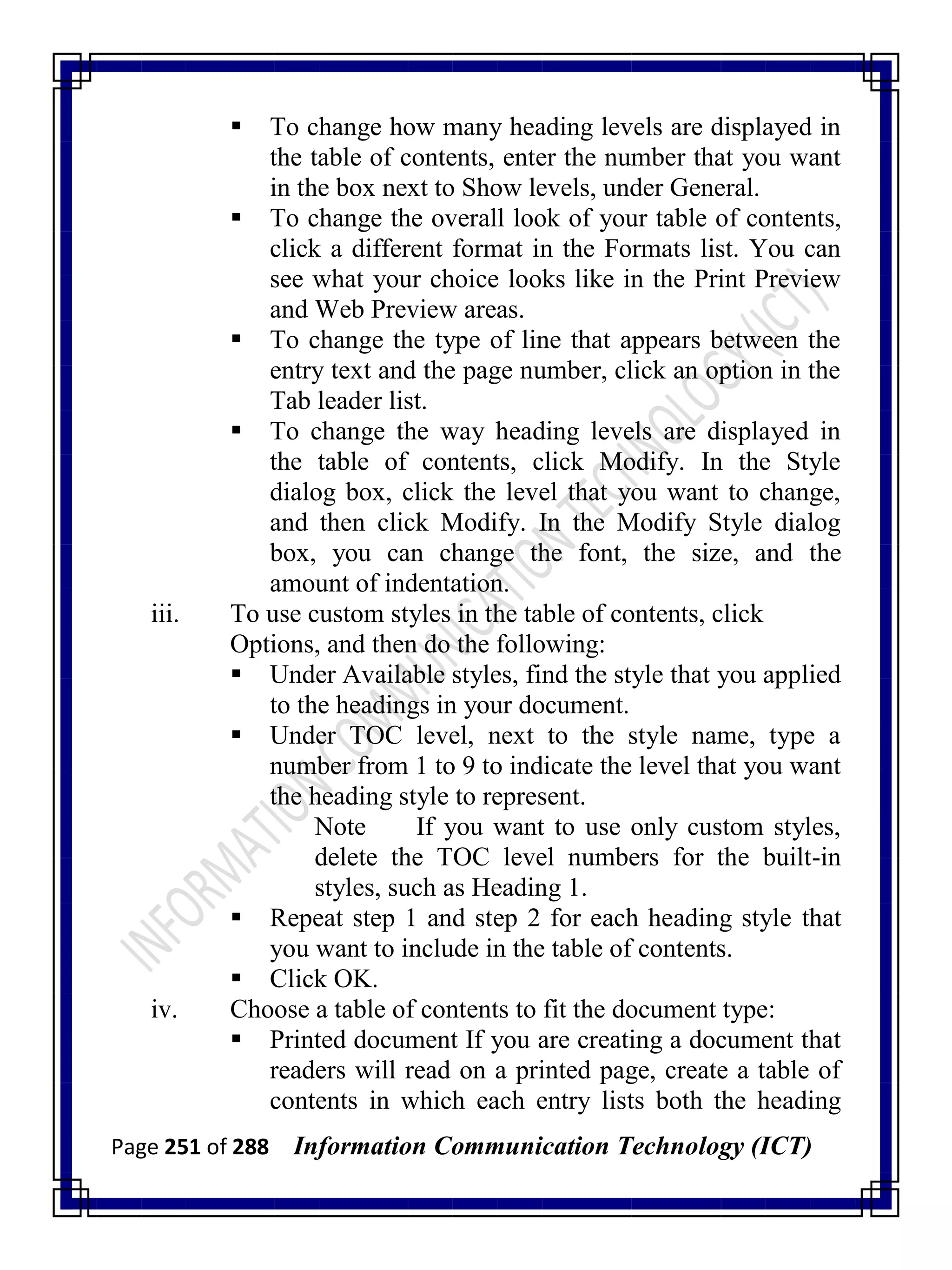Page 251 of 288 Information Communication Technology (ICT)
 To change how many heading levels are displayed in
the table of contents, enter the number that you want
in the box next to Show levels, under General.
 To change the overall look of your table of contents,
click a different format in the Formats list. You can
see what your choice looks like in the Print Preview
and Web Preview areas.
 To change the type of line that appears between the
entry text and the page number, click an option in the
Tab leader list.
 To change the way heading levels are displayed in
the table of contents, click Modify. In the Style
dialog box, click the level that you want to change,
and then click Modify. In the Modify Style dialog
box, you can change the font, the size, and the
amount of indentation.
iii. To use custom styles in the table of contents, click
Options, and then do the following:
 Under Available styles, find the style that you applied
to the headings in your document.
 Under TOC level, next to the style name, type a
number from 1 to 9 to indicate the level that you want
the heading style to represent.
Note If you want to use only custom styles,
delete the TOC level numbers for the built-in
styles, such as Heading 1.
 Repeat step 1 and step 2 for each heading style that
you want to include in the table of contents.
 Click OK.
iv. Choose a table of contents to fit the document type:
 Printed document If you are creating a document that
readers will read on a printed page, create a table of
contents in which each entry lists both the heading
 