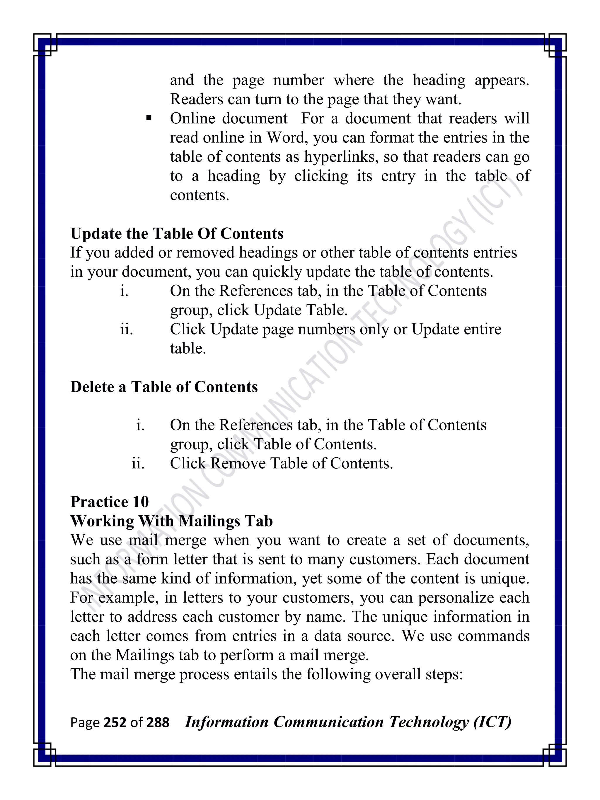 Page 252 of 288 Information Communication Technology (ICT)
and the page number where the heading appears.
Readers can turn to the page that they want.
 Online document For a document that readers will
read online in Word, you can format the entries in the
table of contents as hyperlinks, so that readers can go
to a heading by clicking its entry in the table of
contents.
Update the Table Of Contents
If you added or removed headings or other table of contents entries
in your document, you can quickly update the table of contents.
i. On the References tab, in the Table of Contents
group, click Update Table.
ii. Click Update page numbers only or Update entire
table.
Delete a Table of Contents
i. On the References tab, in the Table of Contents
group, click Table of Contents.
ii. Click Remove Table of Contents.
Practice 10
Working With Mailings Tab
We use mail merge when you want to create a set of documents,
such as a form letter that is sent to many customers. Each document
has the same kind of information, yet some of the content is unique.
For example, in letters to your customers, you can personalize each
letter to address each customer by name. The unique information in
each letter comes from entries in a data source. We use commands
on the Mailings tab to perform a mail merge.
The mail merge process entails the following overall steps:
 