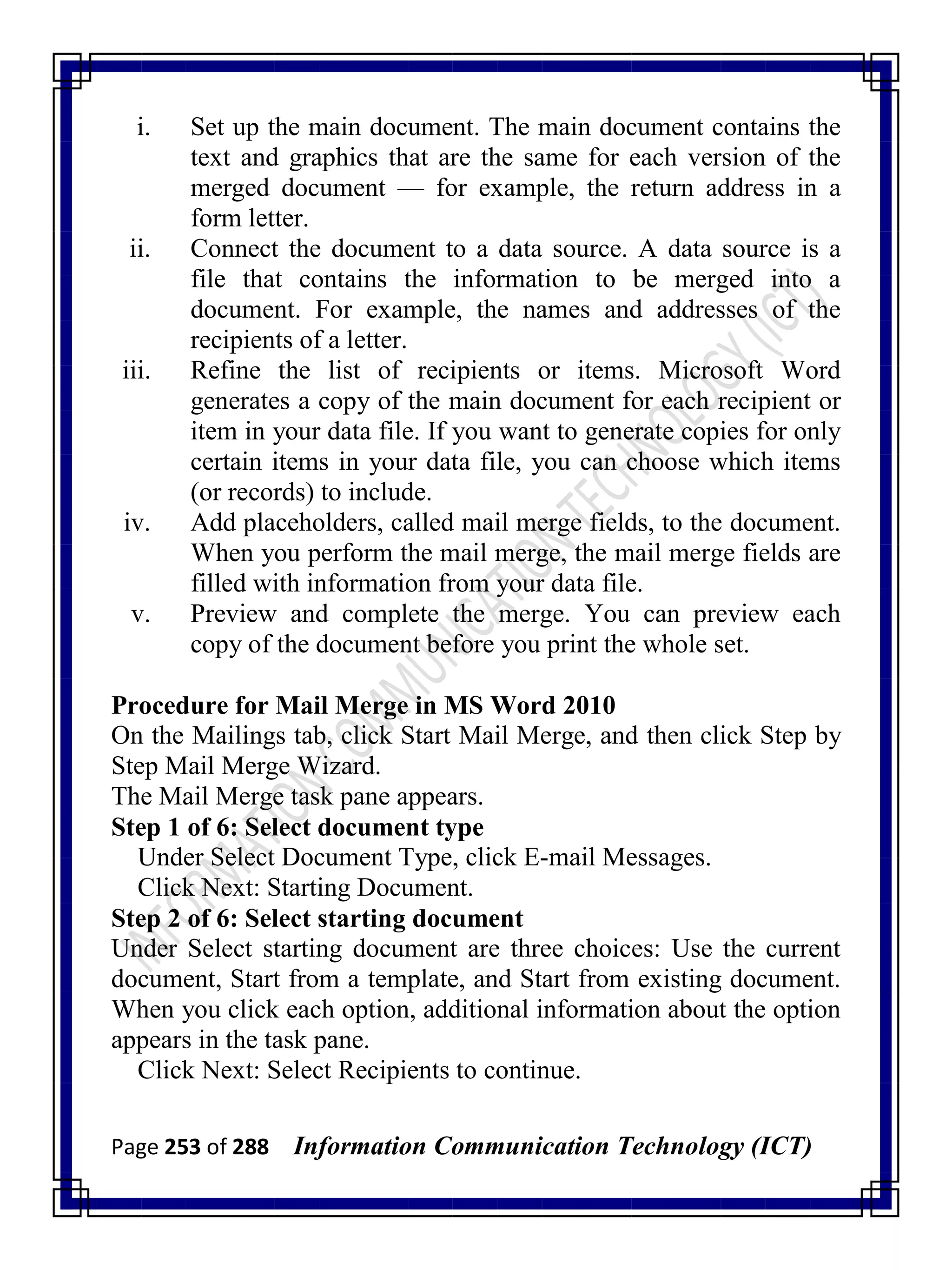 Page 253 of 288 Information Communication Technology (ICT)
i. Set up the main document. The main document contains the
text and graphics that are the same for each version of the
merged document — for example, the return address in a
form letter.
ii. Connect the document to a data source. A data source is a
file that contains the information to be merged into a
document. For example, the names and addresses of the
recipients of a letter.
iii. Refine the list of recipients or items. Microsoft Word
generates a copy of the main document for each recipient or
item in your data file. If you want to generate copies for only
certain items in your data file, you can choose which items
(or records) to include.
iv. Add placeholders, called mail merge fields, to the document.
When you perform the mail merge, the mail merge fields are
filled with information from your data file.
v. Preview and complete the merge. You can preview each
copy of the document before you print the whole set.
Procedure for Mail Merge in MS Word 2010
On the Mailings tab, click Start Mail Merge, and then click Step by
Step Mail Merge Wizard.
The Mail Merge task pane appears.
Step 1 of 6: Select document type
Under Select Document Type, click E-mail Messages.
Click Next: Starting Document.
Step 2 of 6: Select starting document
Under Select starting document are three choices: Use the current
document, Start from a template, and Start from existing document.
When you click each option, additional information about the option
appears in the task pane.
Click Next: Select Recipients to continue.
 