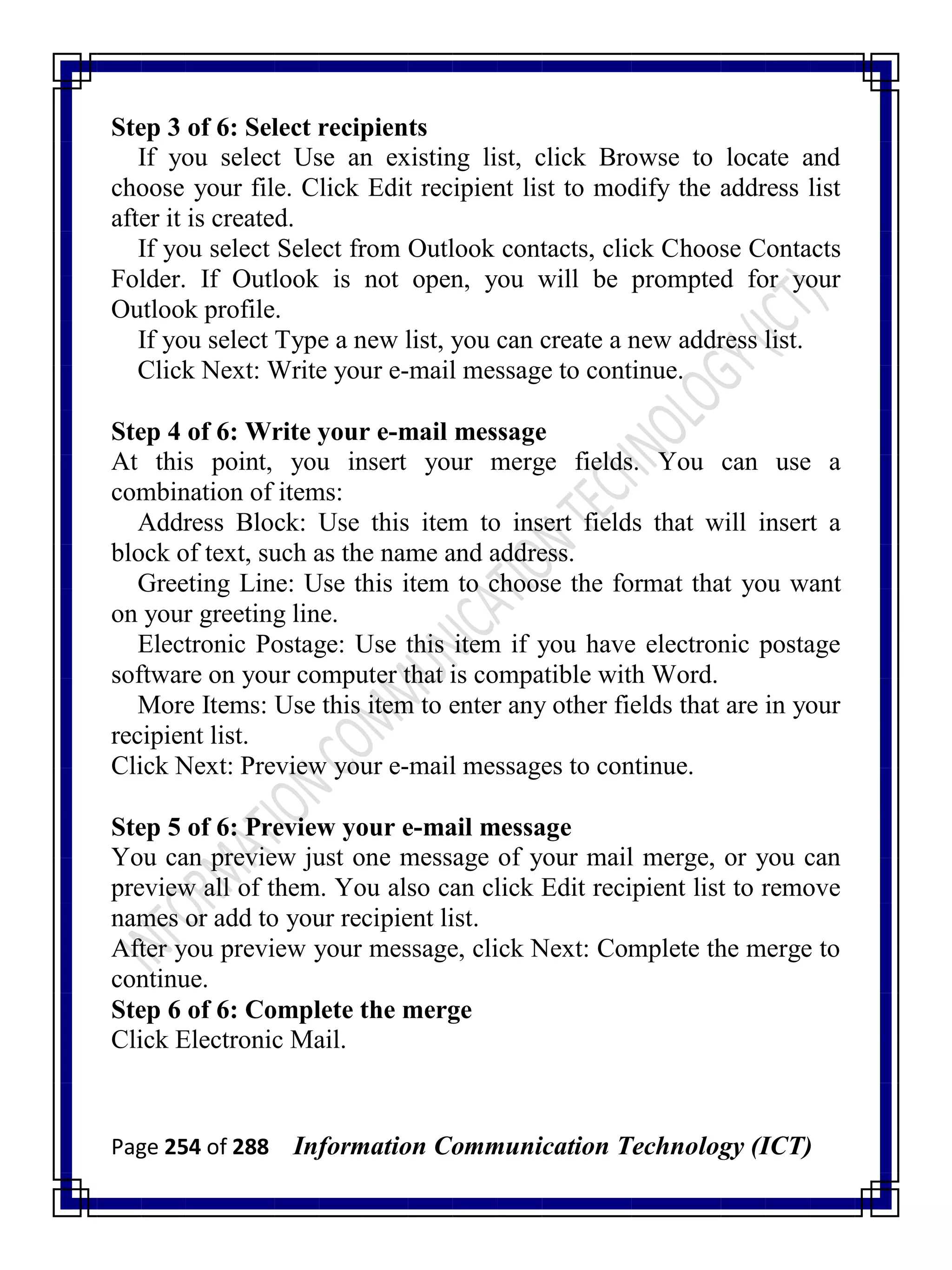 Page 254 of 288 Information Communication Technology (ICT)
Step 3 of 6: Select recipients
If you select Use an existing list, click Browse to locate and
choose your file. Click Edit recipient list to modify the address list
after it is created.
If you select Select from Outlook contacts, click Choose Contacts
Folder. If Outlook is not open, you will be prompted for your
Outlook profile.
If you select Type a new list, you can create a new address list.
Click Next: Write your e-mail message to continue.
Step 4 of 6: Write your e-mail message
At this point, you insert your merge fields. You can use a
combination of items:
Address Block: Use this item to insert fields that will insert a
block of text, such as the name and address.
Greeting Line: Use this item to choose the format that you want
on your greeting line.
Electronic Postage: Use this item if you have electronic postage
software on your computer that is compatible with Word.
More Items: Use this item to enter any other fields that are in your
recipient list.
Click Next: Preview your e-mail messages to continue.
Step 5 of 6: Preview your e-mail message
You can preview just one message of your mail merge, or you can
preview all of them. You also can click Edit recipient list to remove
names or add to your recipient list.
After you preview your message, click Next: Complete the merge to
continue.
Step 6 of 6: Complete the merge
Click Electronic Mail.
 