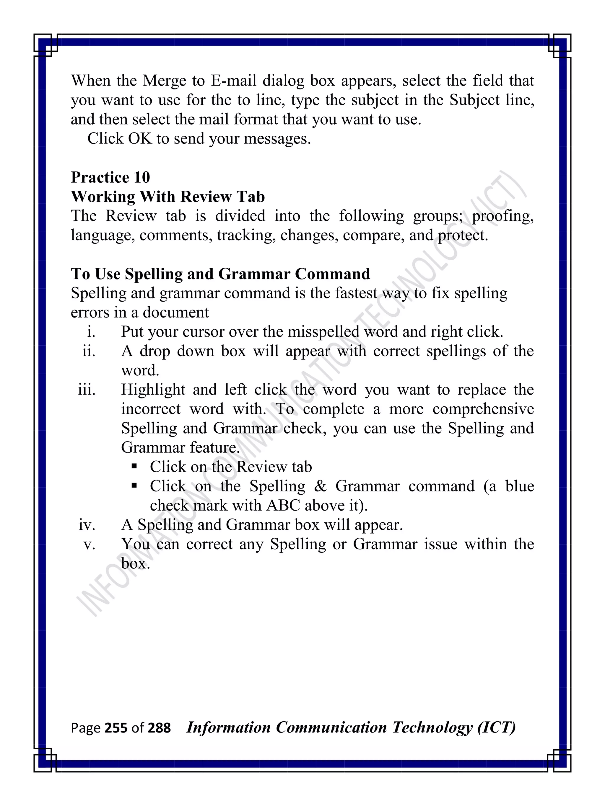 Page 255 of 288 Information Communication Technology (ICT)
When the Merge to E-mail dialog box appears, select the field that
you want to use for the to line, type the subject in the Subject line,
and then select the mail format that you want to use.
Click OK to send your messages.
Practice 10
Working With Review Tab
The Review tab is divided into the following groups; proofing,
language, comments, tracking, changes, compare, and protect.
To Use Spelling and Grammar Command
Spelling and grammar command is the fastest way to fix spelling
errors in a document
i. Put your cursor over the misspelled word and right click.
ii. A drop down box will appear with correct spellings of the
word.
iii. Highlight and left click the word you want to replace the
incorrect word with. To complete a more comprehensive
Spelling and Grammar check, you can use the Spelling and
Grammar feature.
 Click on the Review tab
 Click on the Spelling & Grammar command (a blue
check mark with ABC above it).
iv. A Spelling and Grammar box will appear.
v. You can correct any Spelling or Grammar issue within the
box.
 