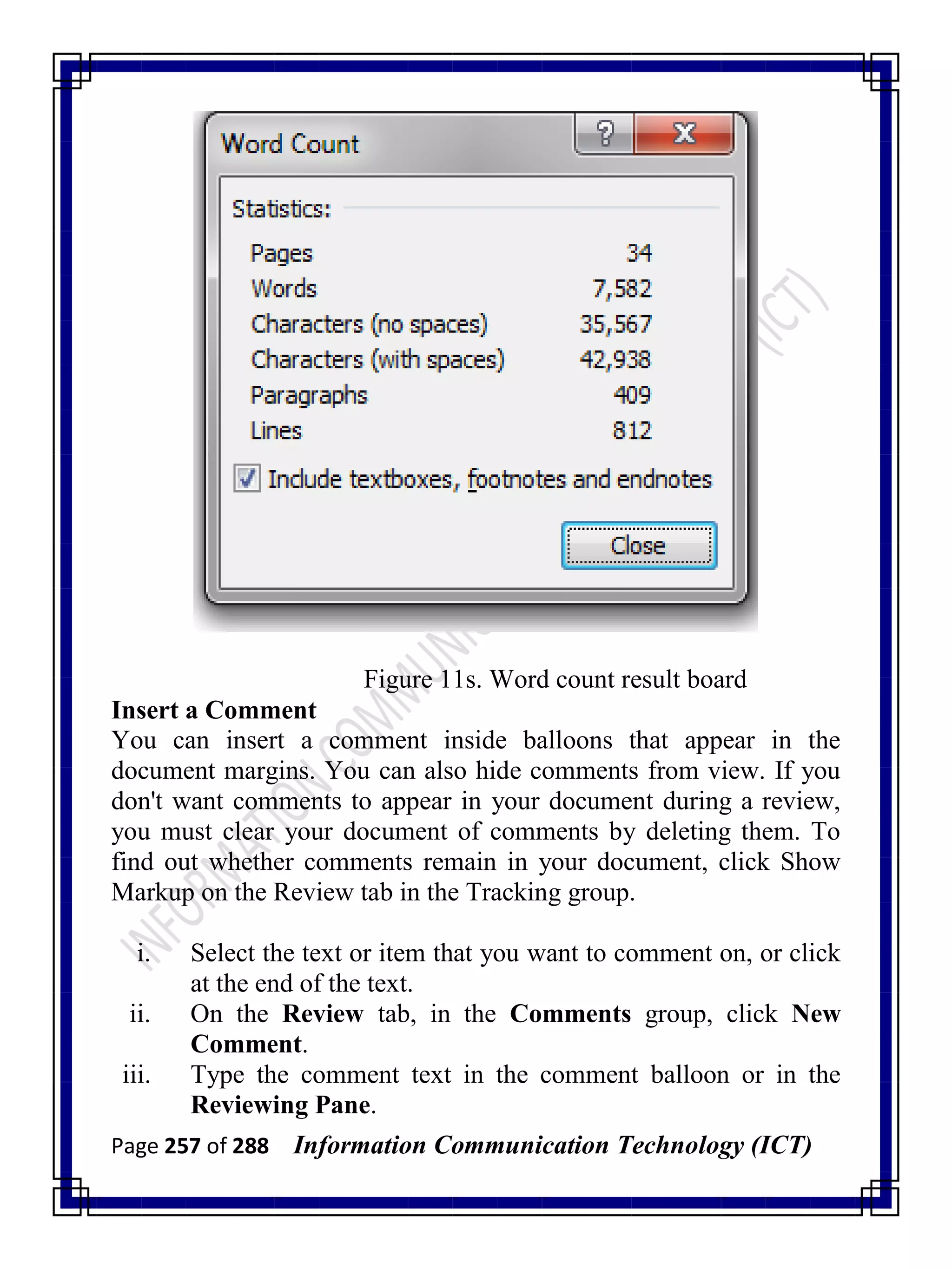 Page 257 of 288 Information Communication Technology (ICT)
Figure 11s. Word count result board
Insert a Comment
You can insert a comment inside balloons that appear in the
document margins. You can also hide comments from view. If you
don't want comments to appear in your document during a review,
you must clear your document of comments by deleting them. To
find out whether comments remain in your document, click Show
Markup on the Review tab in the Tracking group.
i. Select the text or item that you want to comment on, or click
at the end of the text.
ii. On the Review tab, in the Comments group, click New
Comment.
iii. Type the comment text in the comment balloon or in the
Reviewing Pane.
 