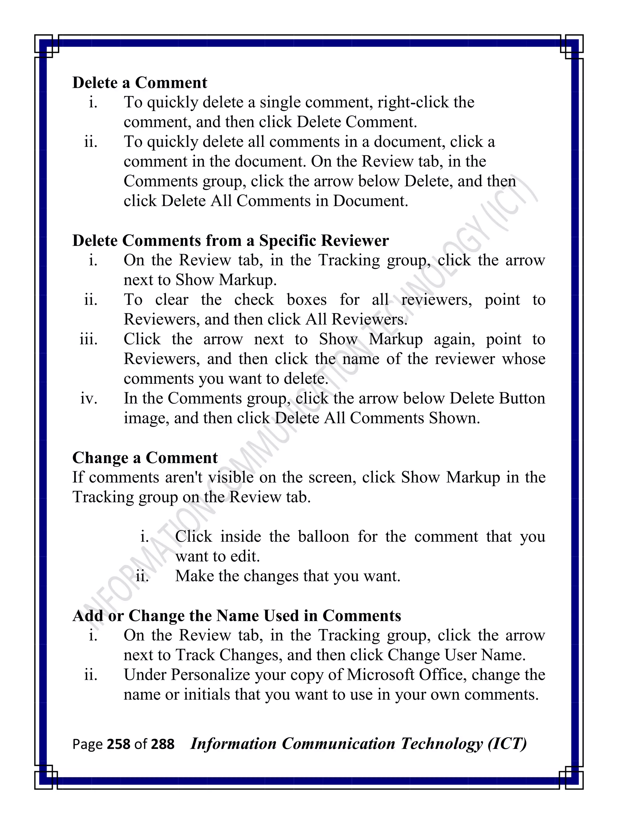 Page 258 of 288 Information Communication Technology (ICT)
Delete a Comment
i. To quickly delete a single comment, right-click the
comment, and then click Delete Comment.
ii. To quickly delete all comments in a document, click a
comment in the document. On the Review tab, in the
Comments group, click the arrow below Delete, and then
click Delete All Comments in Document.
Delete Comments from a Specific Reviewer
i. On the Review tab, in the Tracking group, click the arrow
next to Show Markup.
ii. To clear the check boxes for all reviewers, point to
Reviewers, and then click All Reviewers.
iii. Click the arrow next to Show Markup again, point to
Reviewers, and then click the name of the reviewer whose
comments you want to delete.
iv. In the Comments group, click the arrow below Delete Button
image, and then click Delete All Comments Shown.
Change a Comment
If comments aren't visible on the screen, click Show Markup in the
Tracking group on the Review tab.
i. Click inside the balloon for the comment that you
want to edit.
ii. Make the changes that you want.
Add or Change the Name Used in Comments
i. On the Review tab, in the Tracking group, click the arrow
next to Track Changes, and then click Change User Name.
ii. Under Personalize your copy of Microsoft Office, change the
name or initials that you want to use in your own comments.
 