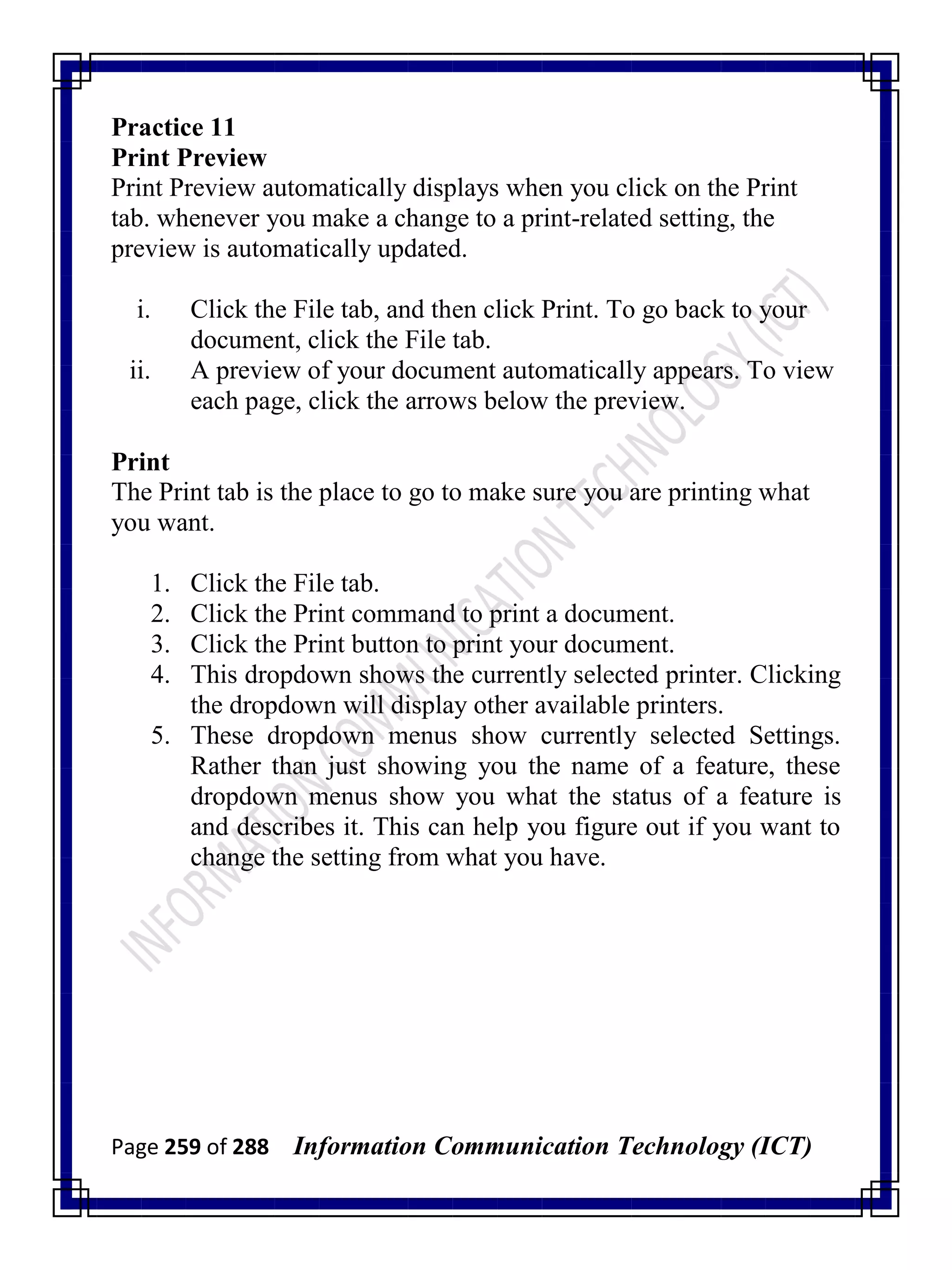 Page 259 of 288 Information Communication Technology (ICT)
Practice 11
Print Preview
Print Preview automatically displays when you click on the Print
tab. whenever you make a change to a print-related setting, the
preview is automatically updated.
i. Click the File tab, and then click Print. To go back to your
document, click the File tab.
ii. A preview of your document automatically appears. To view
each page, click the arrows below the preview.
Print
The Print tab is the place to go to make sure you are printing what
you want.
1. Click the File tab.
2. Click the Print command to print a document.
3. Click the Print button to print your document.
4. This dropdown shows the currently selected printer. Clicking
the dropdown will display other available printers.
5. These dropdown menus show currently selected Settings.
Rather than just showing you the name of a feature, these
dropdown menus show you what the status of a feature is
and describes it. This can help you figure out if you want to
change the setting from what you have.
 