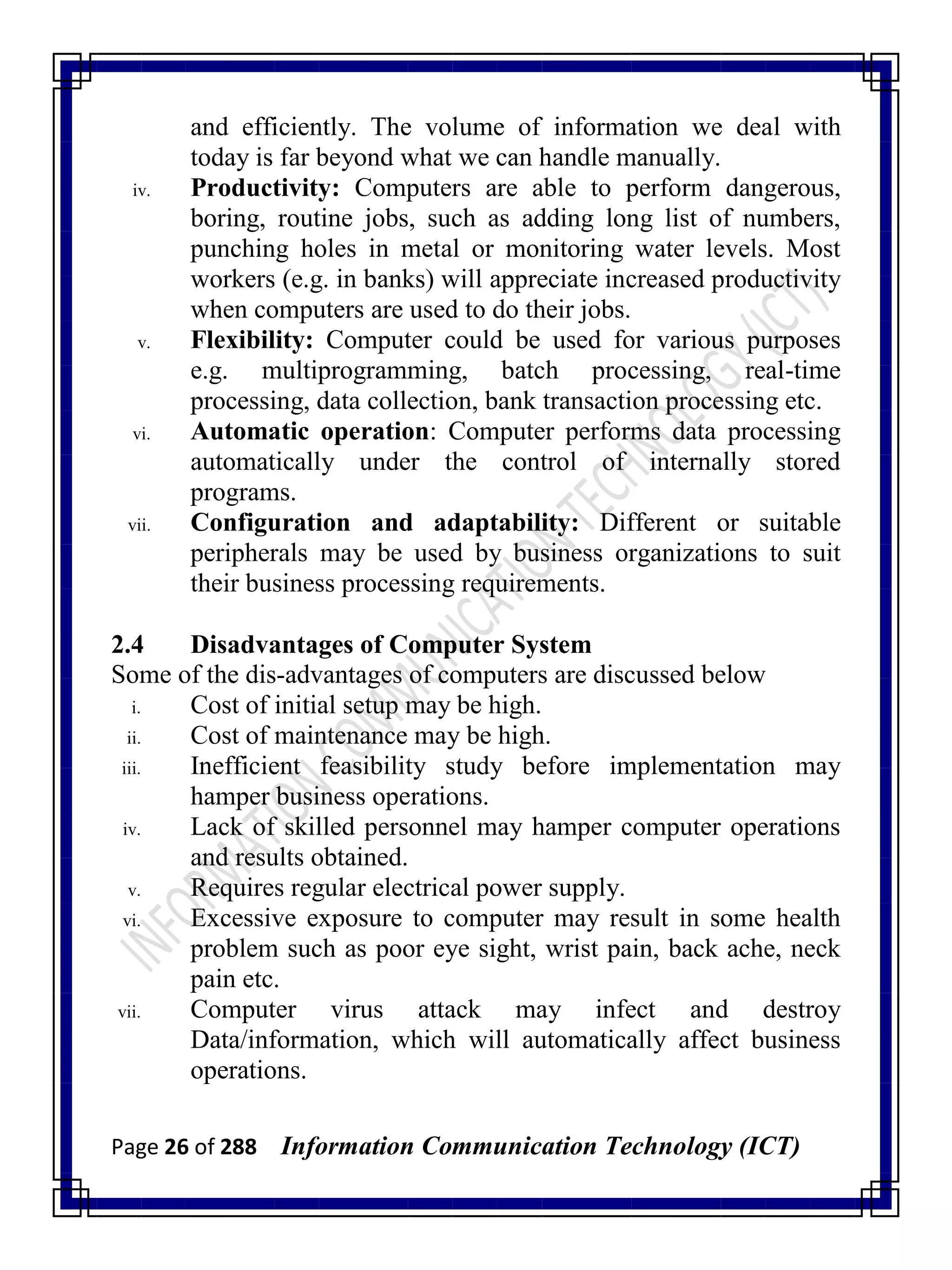 Page 26 of 288 Information Communication Technology (ICT)
and efficiently. The volume of information we deal with
today is far beyond what we can handle manually.
iv. Productivity: Computers are able to perform dangerous,
boring, routine jobs, such as adding long list of numbers,
punching holes in metal or monitoring water levels. Most
workers (e.g. in banks) will appreciate increased productivity
when computers are used to do their jobs.
v. Flexibility: Computer could be used for various purposes
e.g. multiprogramming, batch processing, real-time
processing, data collection, bank transaction processing etc.
vi. Automatic operation: Computer performs data processing
automatically under the control of internally stored
programs.
vii. Configuration and adaptability: Different or suitable
peripherals may be used by business organizations to suit
their business processing requirements.
2.4 Disadvantages of Computer System
Some of the dis-advantages of computers are discussed below
i. Cost of initial setup may be high.
ii. Cost of maintenance may be high.
iii. Inefficient feasibility study before implementation may
hamper business operations.
iv. Lack of skilled personnel may hamper computer operations
and results obtained.
v. Requires regular electrical power supply.
vi. Excessive exposure to computer may result in some health
problem such as poor eye sight, wrist pain, back ache, neck
pain etc.
vii. Computer virus attack may infect and destroy
Data/information, which will automatically affect business
operations.
 