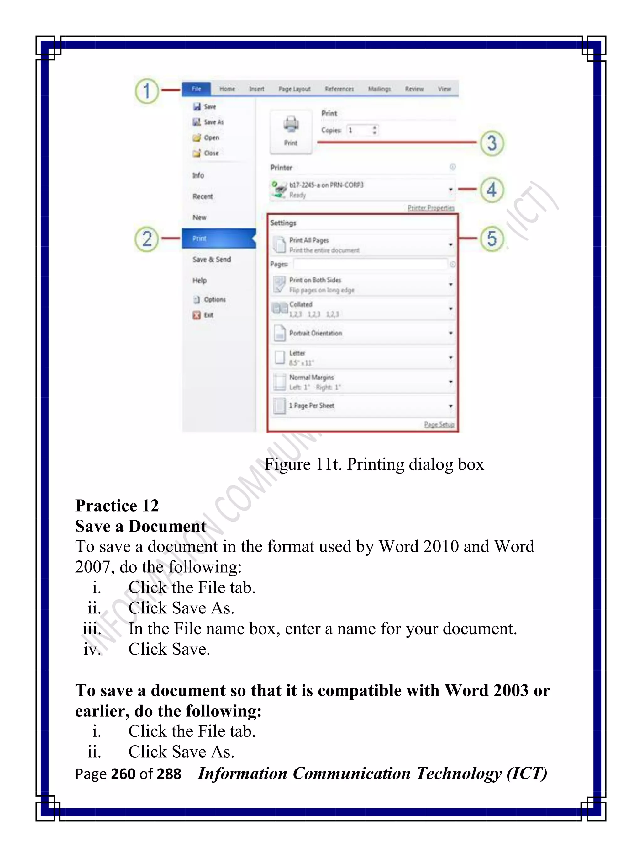 Page 260 of 288 Information Communication Technology (ICT)
Figure 11t. Printing dialog box
Practice 12
Save a Document
To save a document in the format used by Word 2010 and Word
2007, do the following:
i. Click the File tab.
ii. Click Save As.
iii. In the File name box, enter a name for your document.
iv. Click Save.
To save a document so that it is compatible with Word 2003 or
earlier, do the following:
i. Click the File tab.
ii. Click Save As.
 