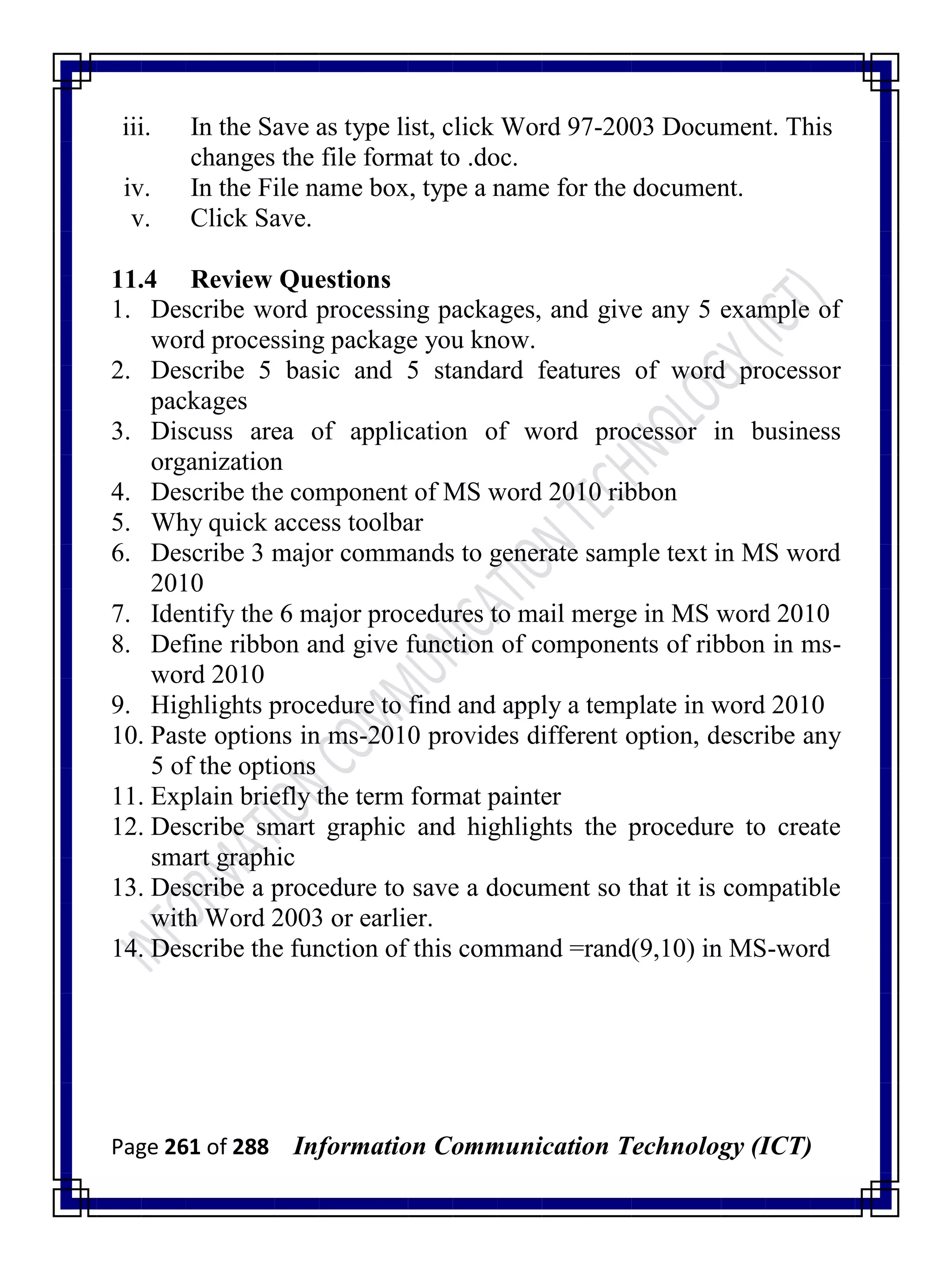 Page 261 of 288 Information Communication Technology (ICT)
iii. In the Save as type list, click Word 97-2003 Document. This
changes the file format to .doc.
iv. In the File name box, type a name for the document.
v. Click Save.
11.4 Review Questions
1. Describe word processing packages, and give any 5 example of
word processing package you know.
2. Describe 5 basic and 5 standard features of word processor
packages
3. Discuss area of application of word processor in business
organization
4. Describe the component of MS word 2010 ribbon
5. Why quick access toolbar
6. Describe 3 major commands to generate sample text in MS word
2010
7. Identify the 6 major procedures to mail merge in MS word 2010
8. Define ribbon and give function of components of ribbon in ms-
word 2010
9. Highlights procedure to find and apply a template in word 2010
10. Paste options in ms-2010 provides different option, describe any
5 of the options
11. Explain briefly the term format painter
12. Describe smart graphic and highlights the procedure to create
smart graphic
13. Describe a procedure to save a document so that it is compatible
with Word 2003 or earlier.
14. Describe the function of this command =rand(9,10) in MS-word
 