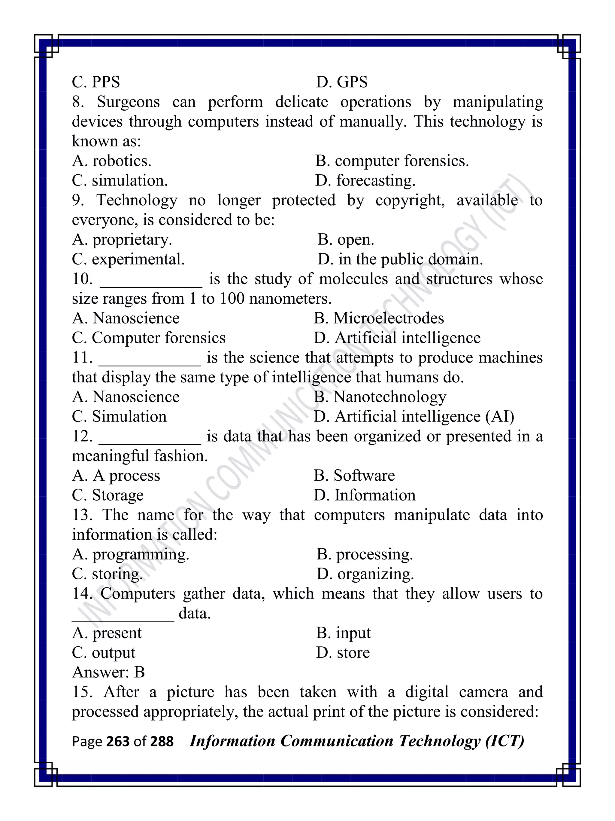 Page 263 of 288 Information Communication Technology (ICT)
C. PPS D. GPS
8. Surgeons can perform delicate operations by manipulating
devices through computers instead of manually. This technology is
known as:
A. robotics. B. computer forensics.
C. simulation. D. forecasting.
9. Technology no longer protected by copyright, available to
everyone, is considered to be:
A. proprietary. B. open.
C. experimental. D. in the public domain.
10. ____________ is the study of molecules and structures whose
size ranges from 1 to 100 nanometers.
A. Nanoscience B. Microelectrodes
C. Computer forensics D. Artificial intelligence
11. ____________ is the science that attempts to produce machines
that display the same type of intelligence that humans do.
A. Nanoscience B. Nanotechnology
C. Simulation D. Artificial intelligence (AI)
12. ____________ is data that has been organized or presented in a
meaningful fashion.
A. A process B. Software
C. Storage D. Information
13. The name for the way that computers manipulate data into
information is called:
A. programming. B. processing.
C. storing. D. organizing.
14. Computers gather data, which means that they allow users to
____________ data.
A. present B. input
C. output D. store
Answer: B
15. After a picture has been taken with a digital camera and
processed appropriately, the actual print of the picture is considered:
 