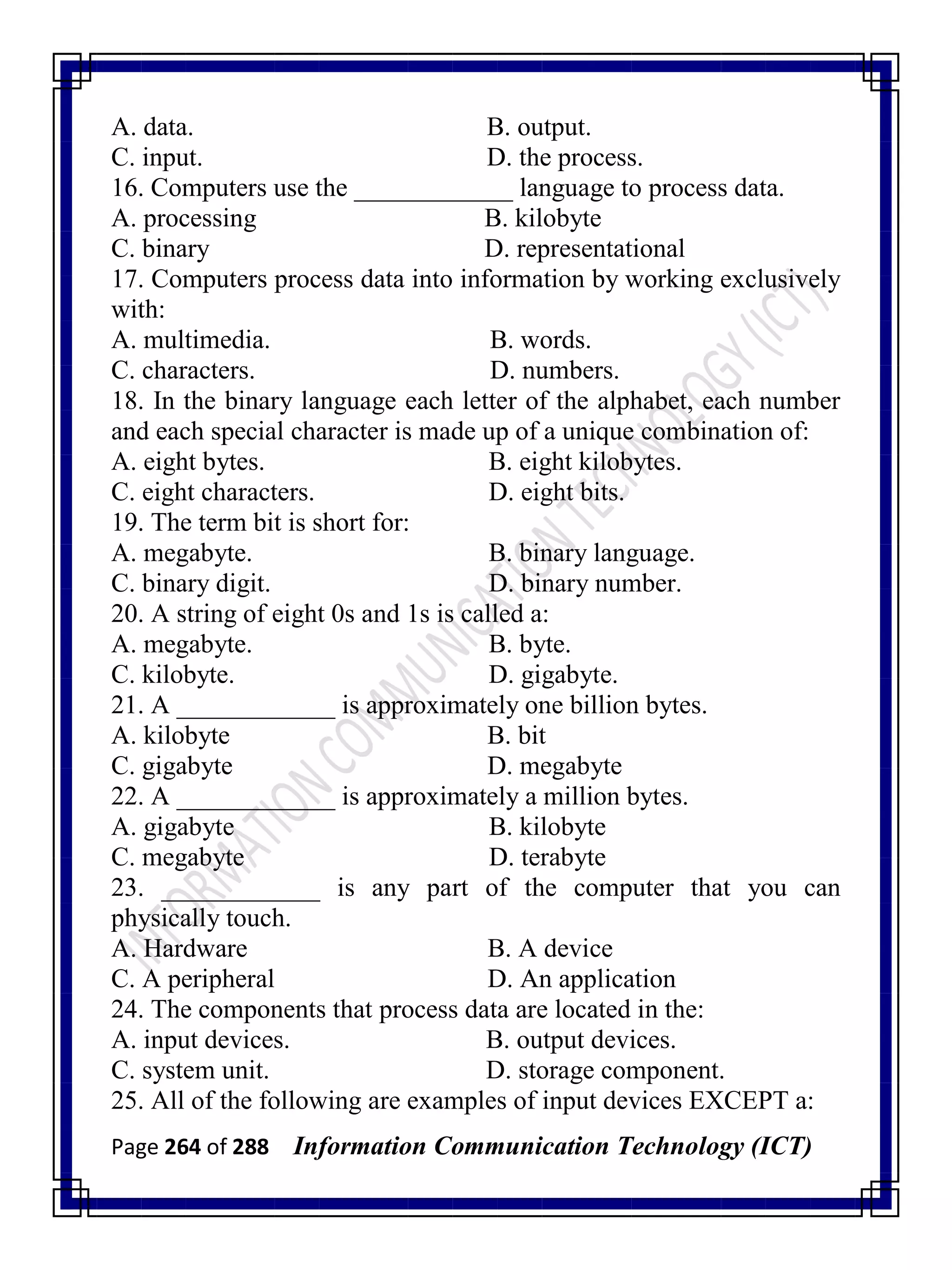 Page 264 of 288 Information Communication Technology (ICT)
A. data. B. output.
C. input. D. the process.
16. Computers use the ____________ language to process data.
A. processing B. kilobyte
C. binary D. representational
17. Computers process data into information by working exclusively
with:
A. multimedia. B. words.
C. characters. D. numbers.
18. In the binary language each letter of the alphabet, each number
and each special character is made up of a unique combination of:
A. eight bytes. B. eight kilobytes.
C. eight characters. D. eight bits.
19. The term bit is short for:
A. megabyte. B. binary language.
C. binary digit. D. binary number.
20. A string of eight 0s and 1s is called a:
A. megabyte. B. byte.
C. kilobyte. D. gigabyte.
21. A ____________ is approximately one billion bytes.
A. kilobyte B. bit
C. gigabyte D. megabyte
22. A ____________ is approximately a million bytes.
A. gigabyte B. kilobyte
C. megabyte D. terabyte
23. ____________ is any part of the computer that you can
physically touch.
A. Hardware B. A device
C. A peripheral D. An application
24. The components that process data are located in the:
A. input devices. B. output devices.
C. system unit. D. storage component.
25. All of the following are examples of input devices EXCEPT a:
 