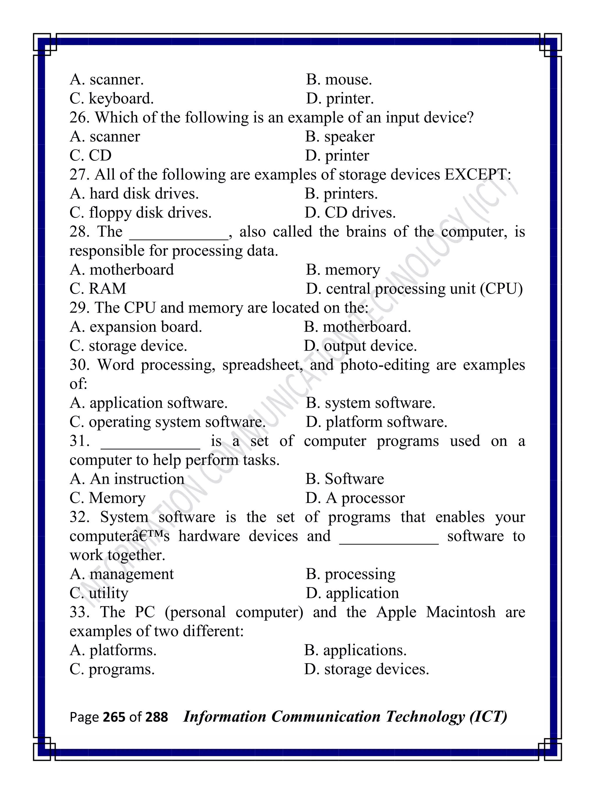 Page 265 of 288 Information Communication Technology (ICT)
A. scanner. B. mouse.
C. keyboard. D. printer.
26. Which of the following is an example of an input device?
A. scanner B. speaker
C. CD D. printer
27. All of the following are examples of storage devices EXCEPT:
A. hard disk drives. B. printers.
C. floppy disk drives. D. CD drives.
28. The ____________, also called the brains of the computer, is
responsible for processing data.
A. motherboard B. memory
C. RAM D. central processing unit (CPU)
29. The CPU and memory are located on the:
A. expansion board. B. motherboard.
C. storage device. D. output device.
30. Word processing, spreadsheet, and photo-editing are examples
of:
A. application software. B. system software.
C. operating system software. D. platform software.
31. ____________ is a set of computer programs used on a
computer to help perform tasks.
A. An instruction B. Software
C. Memory D. A processor
32. System software is the set of programs that enables your
computerâ€™s hardware devices and ____________ software to
work together.
A. management B. processing
C. utility D. application
33. The PC (personal computer) and the Apple Macintosh are
examples of two different:
A. platforms. B. applications.
C. programs. D. storage devices.
 