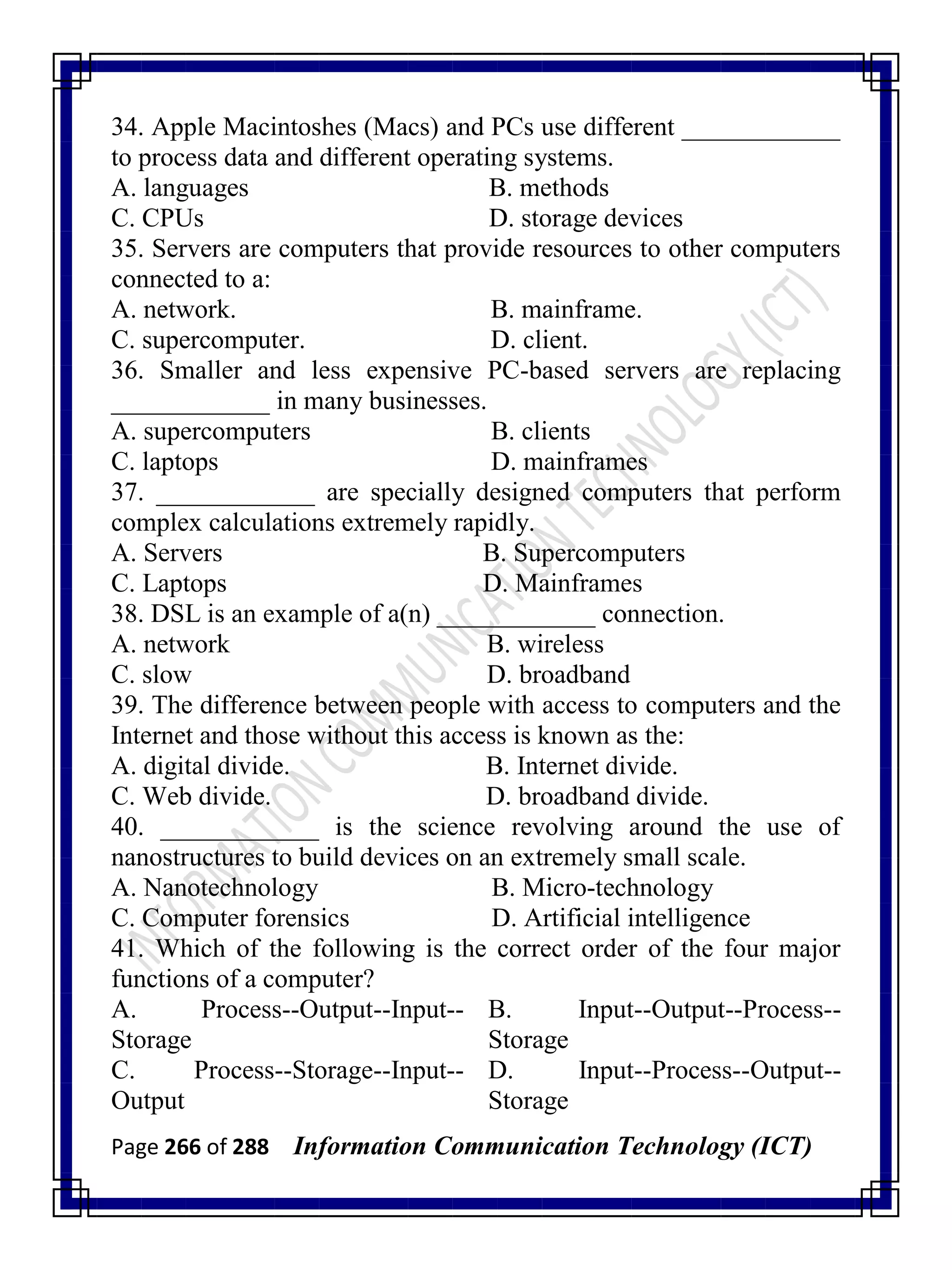 Page 266 of 288 Information Communication Technology (ICT)
34. Apple Macintoshes (Macs) and PCs use different ____________
to process data and different operating systems.
A. languages B. methods
C. CPUs D. storage devices
35. Servers are computers that provide resources to other computers
connected to a:
A. network. B. mainframe.
C. supercomputer. D. client.
36. Smaller and less expensive PC-based servers are replacing
____________ in many businesses.
A. supercomputers B. clients
C. laptops D. mainframes
37. ____________ are specially designed computers that perform
complex calculations extremely rapidly.
A. Servers B. Supercomputers
C. Laptops D. Mainframes
38. DSL is an example of a(n) ____________ connection.
A. network B. wireless
C. slow D. broadband
39. The difference between people with access to computers and the
Internet and those without this access is known as the:
A. digital divide. B. Internet divide.
C. Web divide. D. broadband divide.
40. ____________ is the science revolving around the use of
nanostructures to build devices on an extremely small scale.
A. Nanotechnology B. Micro-technology
C. Computer forensics D. Artificial intelligence
41. Which of the following is the correct order of the four major
functions of a computer?
A. Process--Output--Input--
Storage
B. Input--Output--Process--
Storage
C. Process--Storage--Input--
Output
D. Input--Process--Output--
Storage
 