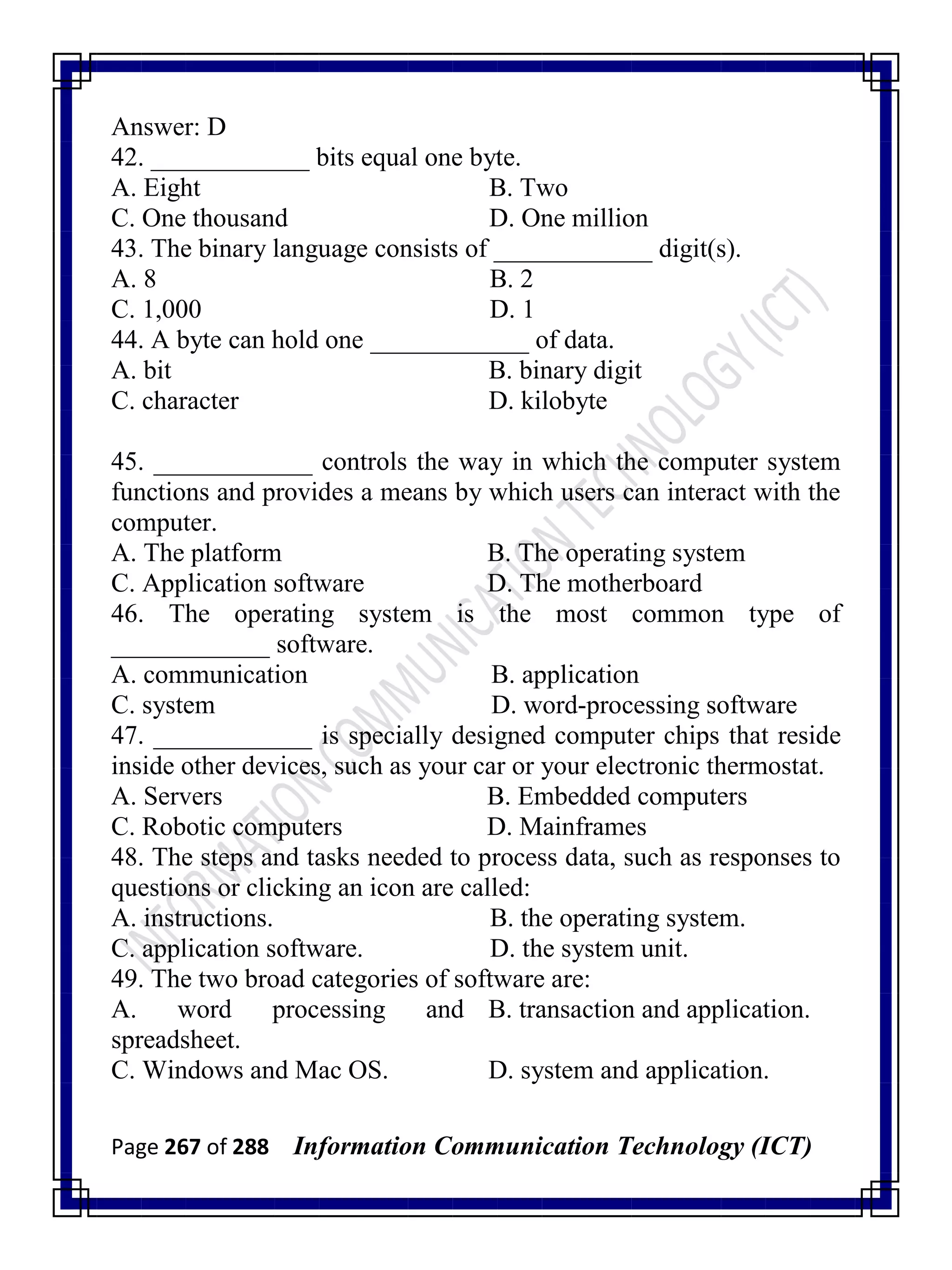 Page 267 of 288 Information Communication Technology (ICT)
Answer: D
42. ____________ bits equal one byte.
A. Eight B. Two
C. One thousand D. One million
43. The binary language consists of ____________ digit(s).
A. 8 B. 2
C. 1,000 D. 1
44. A byte can hold one ____________ of data.
A. bit B. binary digit
C. character D. kilobyte
45. ____________ controls the way in which the computer system
functions and provides a means by which users can interact with the
computer.
A. The platform B. The operating system
C. Application software D. The motherboard
46. The operating system is the most common type of
____________ software.
A. communication B. application
C. system D. word-processing software
47. ____________ is specially designed computer chips that reside
inside other devices, such as your car or your electronic thermostat.
A. Servers B. Embedded computers
C. Robotic computers D. Mainframes
48. The steps and tasks needed to process data, such as responses to
questions or clicking an icon are called:
A. instructions. B. the operating system.
C. application software. D. the system unit.
49. The two broad categories of software are:
A. word processing and
spreadsheet.
B. transaction and application.
C. Windows and Mac OS. D. system and application.
 