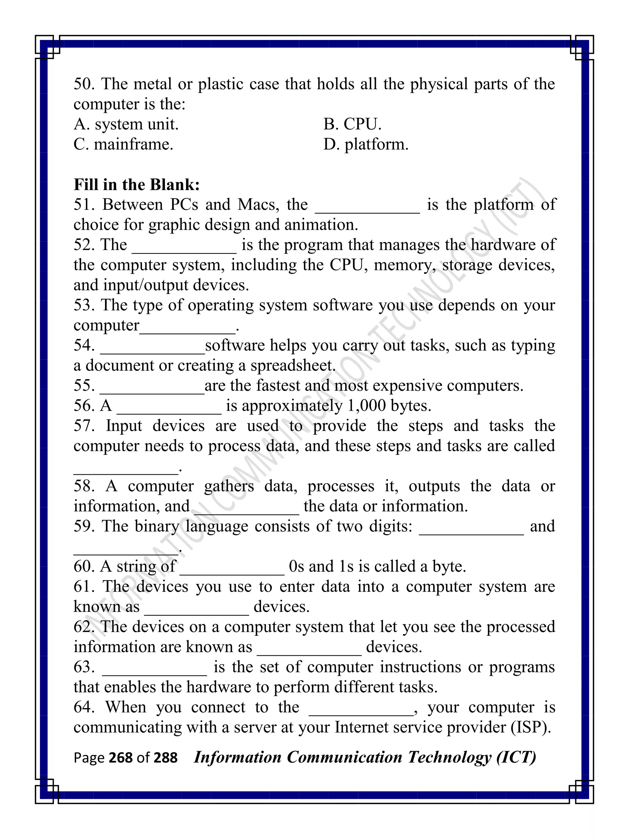 Page 268 of 288 Information Communication Technology (ICT)
50. The metal or plastic case that holds all the physical parts of the
computer is the:
A. system unit. B. CPU.
C. mainframe. D. platform.
Fill in the Blank:
51. Between PCs and Macs, the ____________ is the platform of
choice for graphic design and animation.
52. The ____________ is the program that manages the hardware of
the computer system, including the CPU, memory, storage devices,
and input/output devices.
53. The type of operating system software you use depends on your
computer___________.
54. ____________software helps you carry out tasks, such as typing
a document or creating a spreadsheet.
55. ____________are the fastest and most expensive computers.
56. A ____________ is approximately 1,000 bytes.
57. Input devices are used to provide the steps and tasks the
computer needs to process data, and these steps and tasks are called
____________.
58. A computer gathers data, processes it, outputs the data or
information, and ____________ the data or information.
59. The binary language consists of two digits: ____________ and
____________.
60. A string of ____________ 0s and 1s is called a byte.
61. The devices you use to enter data into a computer system are
known as ____________ devices.
62. The devices on a computer system that let you see the processed
information are known as ____________ devices.
63. ____________ is the set of computer instructions or programs
that enables the hardware to perform different tasks.
64. When you connect to the ____________, your computer is
communicating with a server at your Internet service provider (ISP).
 