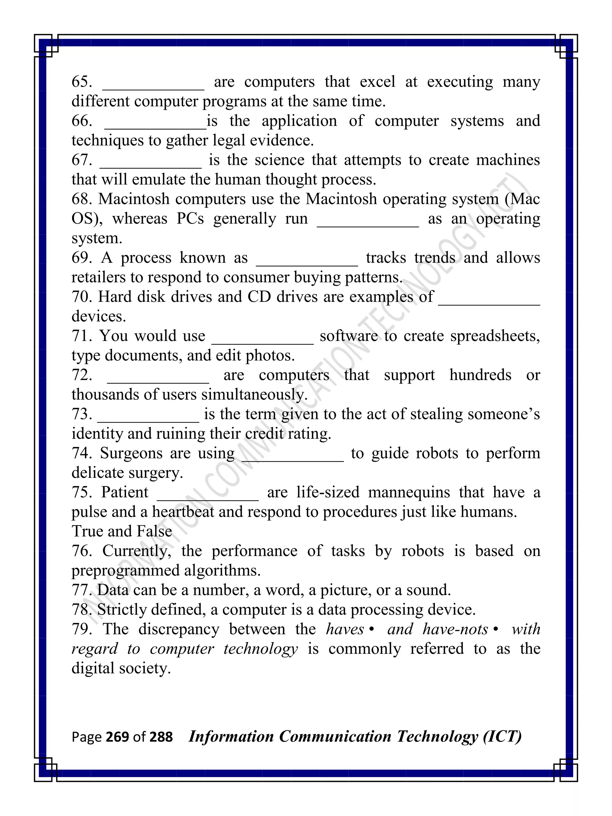 Page 269 of 288 Information Communication Technology (ICT)
65. ____________ are computers that excel at executing many
different computer programs at the same time.
66. ____________is the application of computer systems and
techniques to gather legal evidence.
67. ____________ is the science that attempts to create machines
that will emulate the human thought process.
68. Macintosh computers use the Macintosh operating system (Mac
OS), whereas PCs generally run ____________ as an operating
system.
69. A process known as ____________ tracks trends and allows
retailers to respond to consumer buying patterns.
70. Hard disk drives and CD drives are examples of ____________
devices.
71. You would use ____________ software to create spreadsheets,
type documents, and edit photos.
72. ____________ are computers that support hundreds or
thousands of users simultaneously.
73. ____________ is the term given to the act of stealing someone‘s
identity and ruining their credit rating.
74. Surgeons are using ____________ to guide robots to perform
delicate surgery.
75. Patient ____________ are life-sized mannequins that have a
pulse and a heartbeat and respond to procedures just like humans.
True and False
76. Currently, the performance of tasks by robots is based on
preprogrammed algorithms.
77. Data can be a number, a word, a picture, or a sound.
78. Strictly defined, a computer is a data processing device.
79. The discrepancy between the haves• and have-nots• with
regard to computer technology is commonly referred to as the
digital society.
 