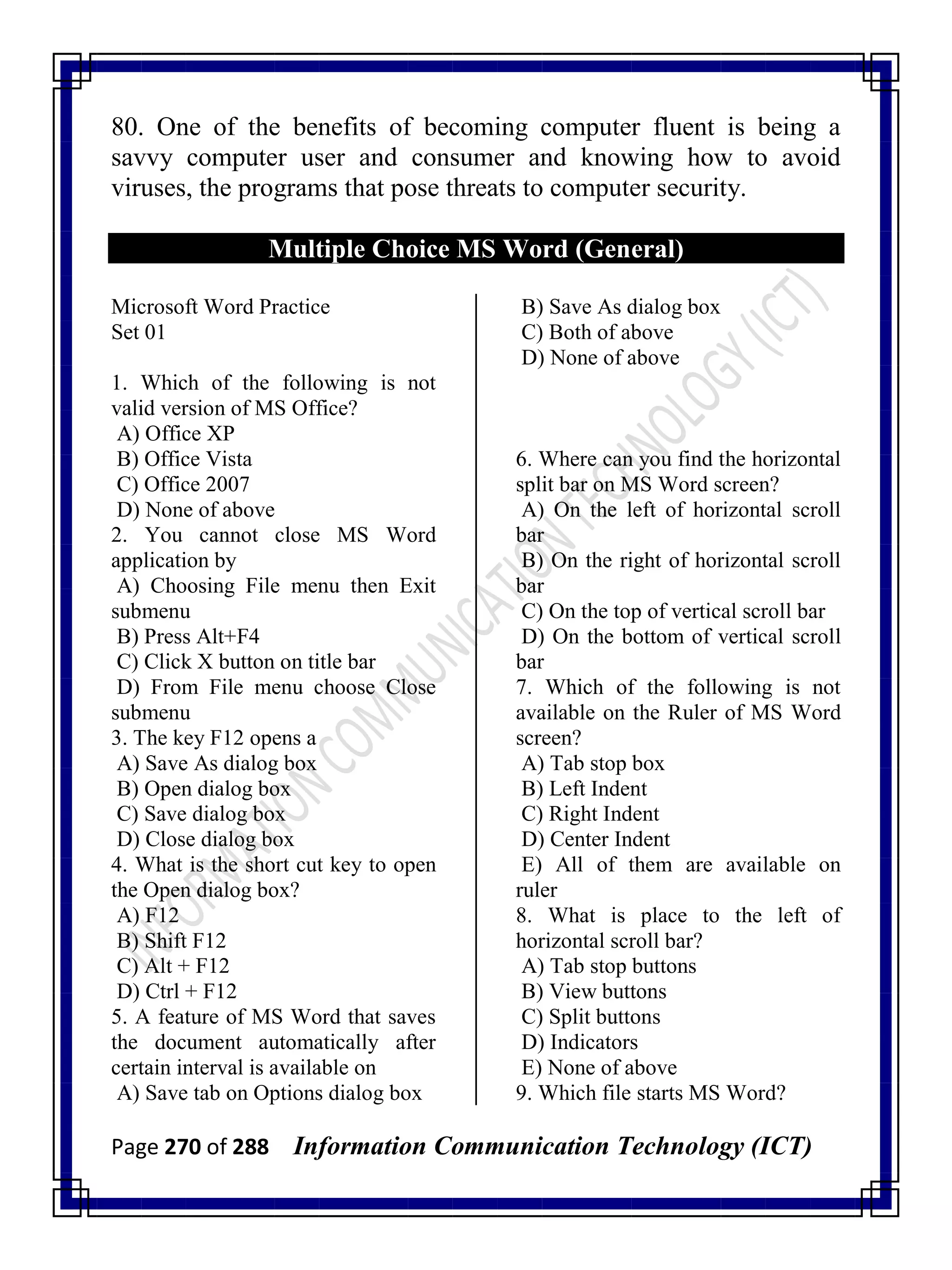 Page 270 of 288 Information Communication Technology (ICT)
80. One of the benefits of becoming computer fluent is being a
savvy computer user and consumer and knowing how to avoid
viruses, the programs that pose threats to computer security.
Multiple Choice MS Word (General)
Microsoft Word Practice
Set 01
1. Which of the following is not
valid version of MS Office?
A) Office XP
B) Office Vista
C) Office 2007
D) None of above
2. You cannot close MS Word
application by
A) Choosing File menu then Exit
submenu
B) Press Alt+F4
C) Click X button on title bar
D) From File menu choose Close
submenu
3. The key F12 opens a
A) Save As dialog box
B) Open dialog box
C) Save dialog box
D) Close dialog box
4. What is the short cut key to open
the Open dialog box?
A) F12
B) Shift F12
C) Alt + F12
D) Ctrl + F12
5. A feature of MS Word that saves
the document automatically after
certain interval is available on
A) Save tab on Options dialog box
B) Save As dialog box
C) Both of above
D) None of above
6. Where can you find the horizontal
split bar on MS Word screen?
A) On the left of horizontal scroll
bar
B) On the right of horizontal scroll
bar
C) On the top of vertical scroll bar
D) On the bottom of vertical scroll
bar
7. Which of the following is not
available on the Ruler of MS Word
screen?
A) Tab stop box
B) Left Indent
C) Right Indent
D) Center Indent
E) All of them are available on
ruler
8. What is place to the left of
horizontal scroll bar?
A) Tab stop buttons
B) View buttons
C) Split buttons
D) Indicators
E) None of above
9. Which file starts MS Word?
 